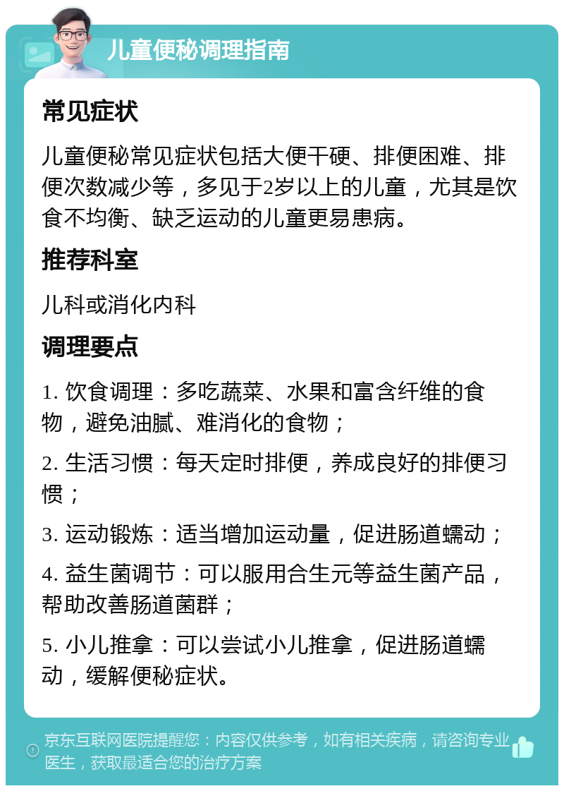 儿童便秘调理指南 常见症状 儿童便秘常见症状包括大便干硬、排便困难、排便次数减少等，多见于2岁以上的儿童，尤其是饮食不均衡、缺乏运动的儿童更易患病。 推荐科室 儿科或消化内科 调理要点 1. 饮食调理：多吃蔬菜、水果和富含纤维的食物，避免油腻、难消化的食物； 2. 生活习惯：每天定时排便，养成良好的排便习惯； 3. 运动锻炼：适当增加运动量，促进肠道蠕动； 4. 益生菌调节：可以服用合生元等益生菌产品，帮助改善肠道菌群； 5. 小儿推拿：可以尝试小儿推拿，促进肠道蠕动，缓解便秘症状。