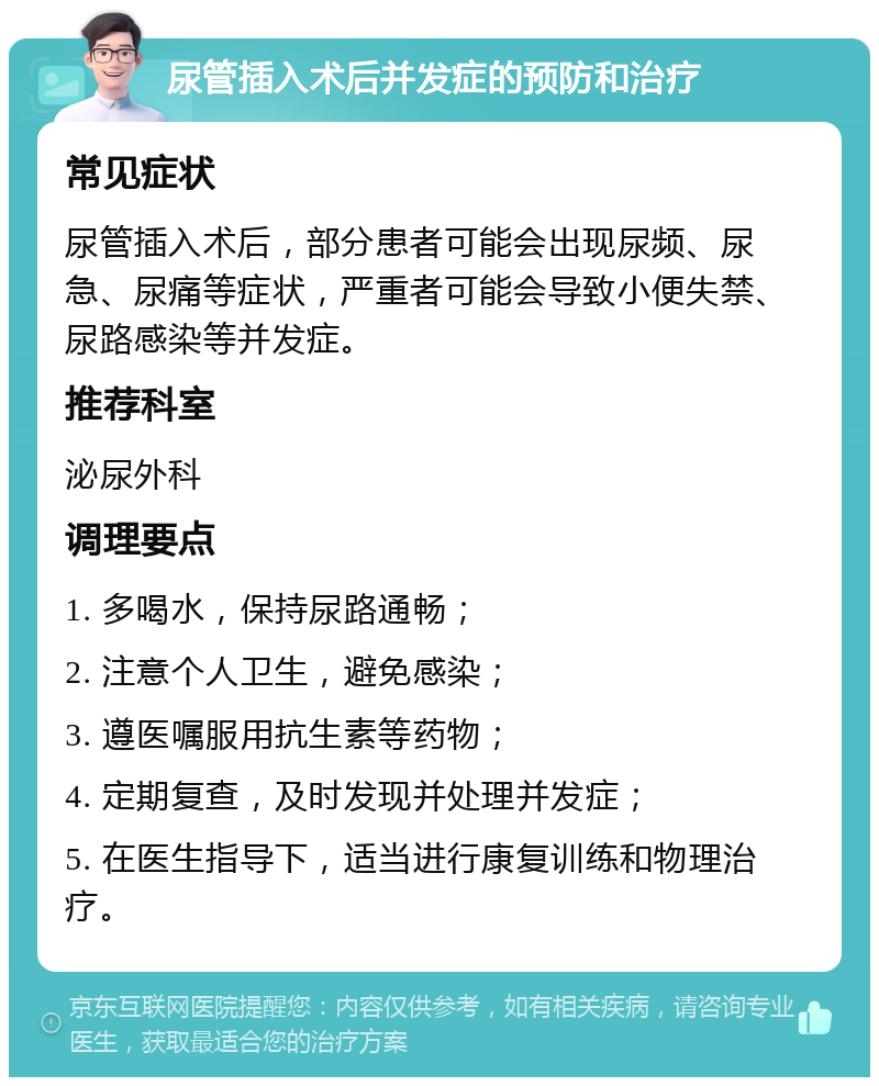 尿管插入术后并发症的预防和治疗 常见症状 尿管插入术后，部分患者可能会出现尿频、尿急、尿痛等症状，严重者可能会导致小便失禁、尿路感染等并发症。 推荐科室 泌尿外科 调理要点 1. 多喝水，保持尿路通畅； 2. 注意个人卫生，避免感染； 3. 遵医嘱服用抗生素等药物； 4. 定期复查，及时发现并处理并发症； 5. 在医生指导下，适当进行康复训练和物理治疗。