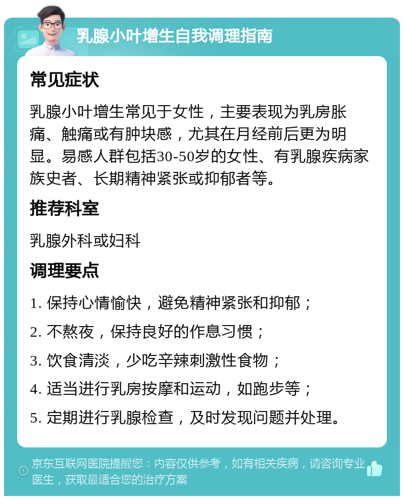 乳腺小叶增生自我调理指南 常见症状 乳腺小叶增生常见于女性，主要表现为乳房胀痛、触痛或有肿块感，尤其在月经前后更为明显。易感人群包括30-50岁的女性、有乳腺疾病家族史者、长期精神紧张或抑郁者等。 推荐科室 乳腺外科或妇科 调理要点 1. 保持心情愉快，避免精神紧张和抑郁； 2. 不熬夜，保持良好的作息习惯； 3. 饮食清淡，少吃辛辣刺激性食物； 4. 适当进行乳房按摩和运动，如跑步等； 5. 定期进行乳腺检查，及时发现问题并处理。