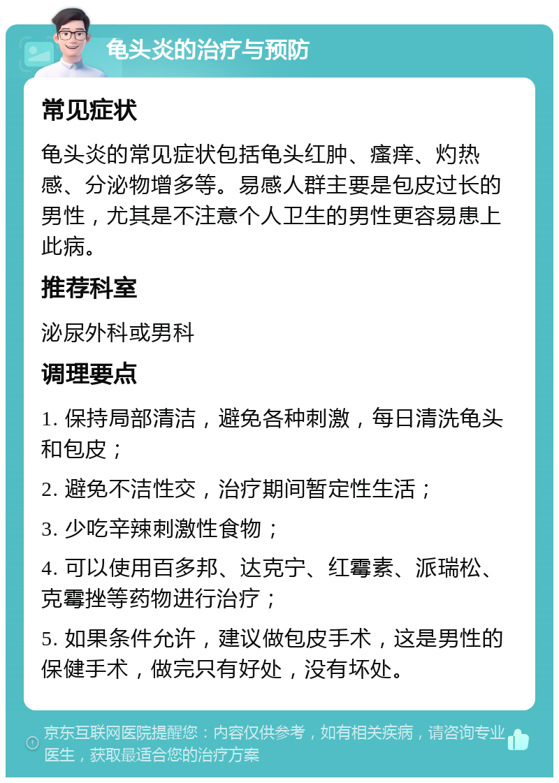 龟头炎的治疗与预防 常见症状 龟头炎的常见症状包括龟头红肿、瘙痒、灼热感、分泌物增多等。易感人群主要是包皮过长的男性，尤其是不注意个人卫生的男性更容易患上此病。 推荐科室 泌尿外科或男科 调理要点 1. 保持局部清洁，避免各种刺激，每日清洗龟头和包皮； 2. 避免不洁性交，治疗期间暂定性生活； 3. 少吃辛辣刺激性食物； 4. 可以使用百多邦、达克宁、红霉素、派瑞松、克霉挫等药物进行治疗； 5. 如果条件允许，建议做包皮手术，这是男性的保健手术，做完只有好处，没有坏处。