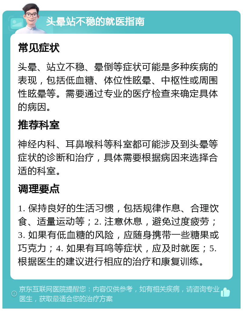 头晕站不稳的就医指南 常见症状 头晕、站立不稳、晕倒等症状可能是多种疾病的表现，包括低血糖、体位性眩晕、中枢性或周围性眩晕等。需要通过专业的医疗检查来确定具体的病因。 推荐科室 神经内科、耳鼻喉科等科室都可能涉及到头晕等症状的诊断和治疗，具体需要根据病因来选择合适的科室。 调理要点 1. 保持良好的生活习惯，包括规律作息、合理饮食、适量运动等；2. 注意休息，避免过度疲劳；3. 如果有低血糖的风险，应随身携带一些糖果或巧克力；4. 如果有耳鸣等症状，应及时就医；5. 根据医生的建议进行相应的治疗和康复训练。