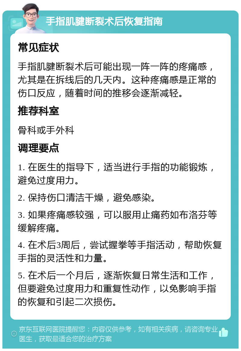 手指肌腱断裂术后恢复指南 常见症状 手指肌腱断裂术后可能出现一阵一阵的疼痛感，尤其是在拆线后的几天内。这种疼痛感是正常的伤口反应，随着时间的推移会逐渐减轻。 推荐科室 骨科或手外科 调理要点 1. 在医生的指导下，适当进行手指的功能锻炼，避免过度用力。 2. 保持伤口清洁干燥，避免感染。 3. 如果疼痛感较强，可以服用止痛药如布洛芬等缓解疼痛。 4. 在术后3周后，尝试握拳等手指活动，帮助恢复手指的灵活性和力量。 5. 在术后一个月后，逐渐恢复日常生活和工作，但要避免过度用力和重复性动作，以免影响手指的恢复和引起二次损伤。