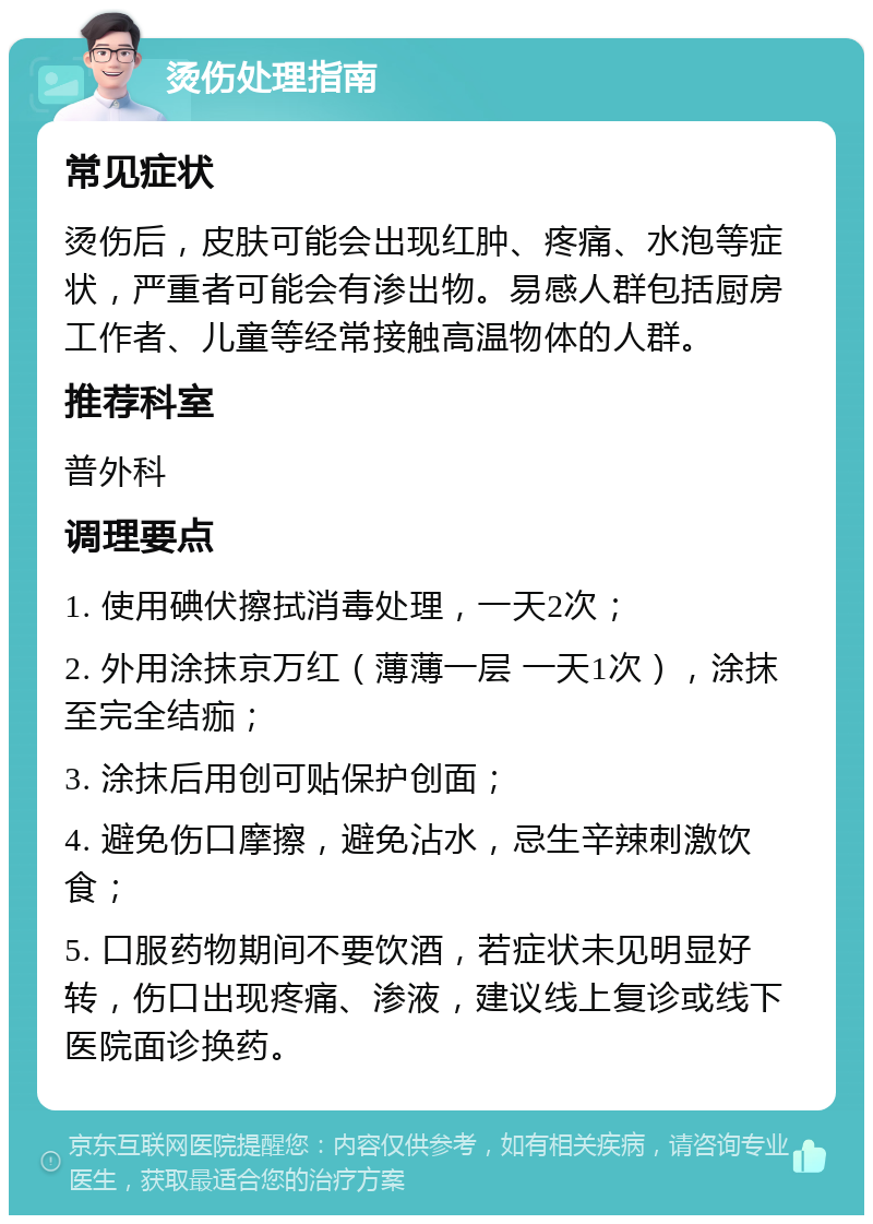 烫伤处理指南 常见症状 烫伤后，皮肤可能会出现红肿、疼痛、水泡等症状，严重者可能会有渗出物。易感人群包括厨房工作者、儿童等经常接触高温物体的人群。 推荐科室 普外科 调理要点 1. 使用碘伏擦拭消毒处理，一天2次； 2. 外用涂抹京万红（薄薄一层 一天1次），涂抹至完全结痂； 3. 涂抹后用创可贴保护创面； 4. 避免伤口摩擦，避免沾水，忌生辛辣刺激饮食； 5. 口服药物期间不要饮酒，若症状未见明显好转，伤口出现疼痛、渗液，建议线上复诊或线下医院面诊换药。