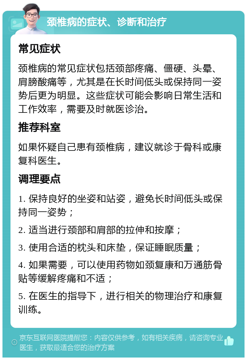 颈椎病的症状、诊断和治疗 常见症状 颈椎病的常见症状包括颈部疼痛、僵硬、头晕、肩膀酸痛等，尤其是在长时间低头或保持同一姿势后更为明显。这些症状可能会影响日常生活和工作效率，需要及时就医诊治。 推荐科室 如果怀疑自己患有颈椎病，建议就诊于骨科或康复科医生。 调理要点 1. 保持良好的坐姿和站姿，避免长时间低头或保持同一姿势； 2. 适当进行颈部和肩部的拉伸和按摩； 3. 使用合适的枕头和床垫，保证睡眠质量； 4. 如果需要，可以使用药物如颈复康和万通筋骨贴等缓解疼痛和不适； 5. 在医生的指导下，进行相关的物理治疗和康复训练。