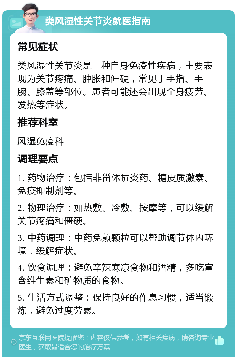 类风湿性关节炎就医指南 常见症状 类风湿性关节炎是一种自身免疫性疾病，主要表现为关节疼痛、肿胀和僵硬，常见于手指、手腕、膝盖等部位。患者可能还会出现全身疲劳、发热等症状。 推荐科室 风湿免疫科 调理要点 1. 药物治疗：包括非甾体抗炎药、糖皮质激素、免疫抑制剂等。 2. 物理治疗：如热敷、冷敷、按摩等，可以缓解关节疼痛和僵硬。 3. 中药调理：中药免煎颗粒可以帮助调节体内环境，缓解症状。 4. 饮食调理：避免辛辣寒凉食物和酒精，多吃富含维生素和矿物质的食物。 5. 生活方式调整：保持良好的作息习惯，适当锻炼，避免过度劳累。