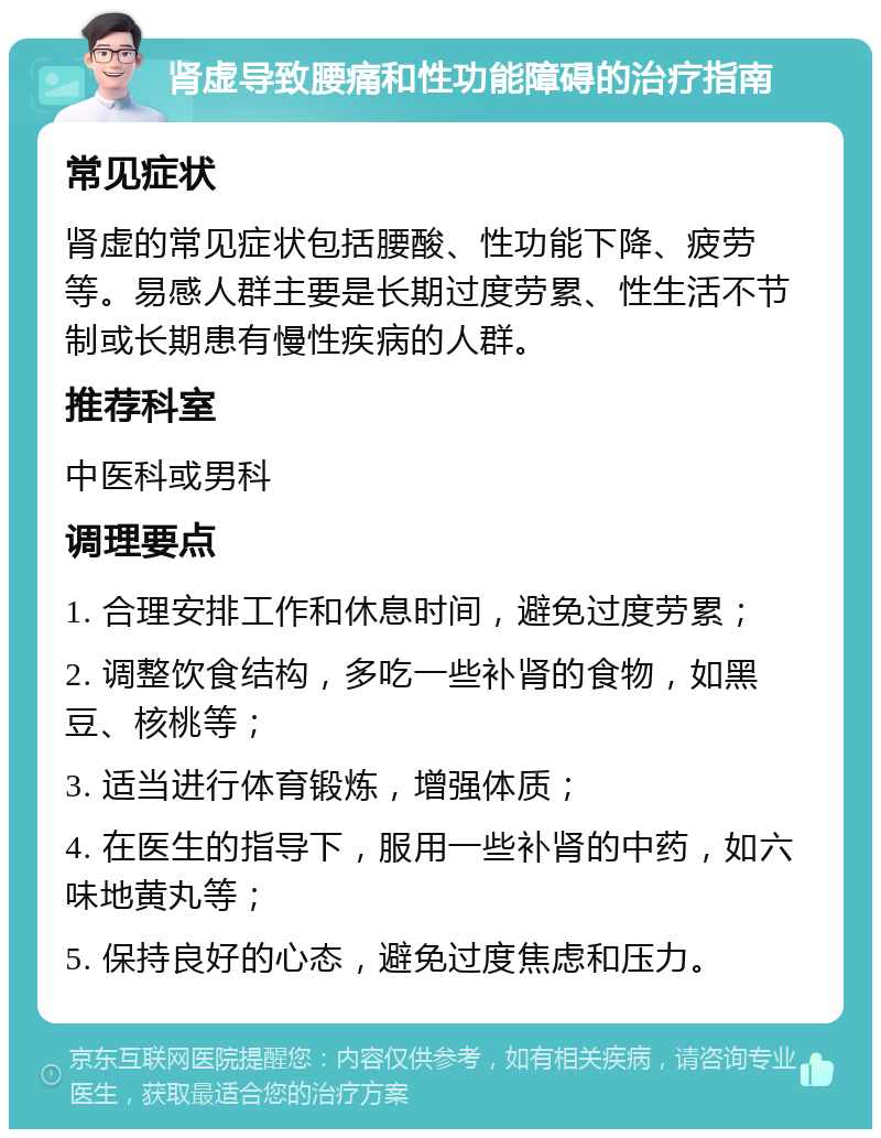 肾虚导致腰痛和性功能障碍的治疗指南 常见症状 肾虚的常见症状包括腰酸、性功能下降、疲劳等。易感人群主要是长期过度劳累、性生活不节制或长期患有慢性疾病的人群。 推荐科室 中医科或男科 调理要点 1. 合理安排工作和休息时间，避免过度劳累； 2. 调整饮食结构，多吃一些补肾的食物，如黑豆、核桃等； 3. 适当进行体育锻炼，增强体质； 4. 在医生的指导下，服用一些补肾的中药，如六味地黄丸等； 5. 保持良好的心态，避免过度焦虑和压力。