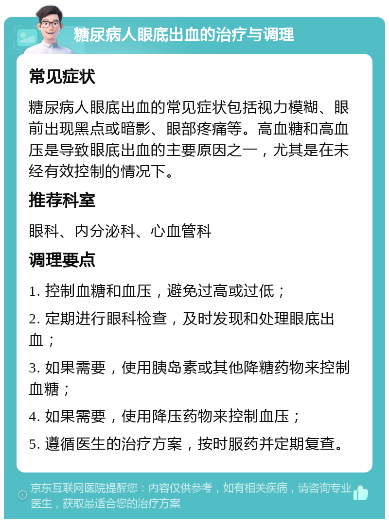 糖尿病人眼底出血的治疗与调理 常见症状 糖尿病人眼底出血的常见症状包括视力模糊、眼前出现黑点或暗影、眼部疼痛等。高血糖和高血压是导致眼底出血的主要原因之一，尤其是在未经有效控制的情况下。 推荐科室 眼科、内分泌科、心血管科 调理要点 1. 控制血糖和血压，避免过高或过低； 2. 定期进行眼科检查，及时发现和处理眼底出血； 3. 如果需要，使用胰岛素或其他降糖药物来控制血糖； 4. 如果需要，使用降压药物来控制血压； 5. 遵循医生的治疗方案，按时服药并定期复查。