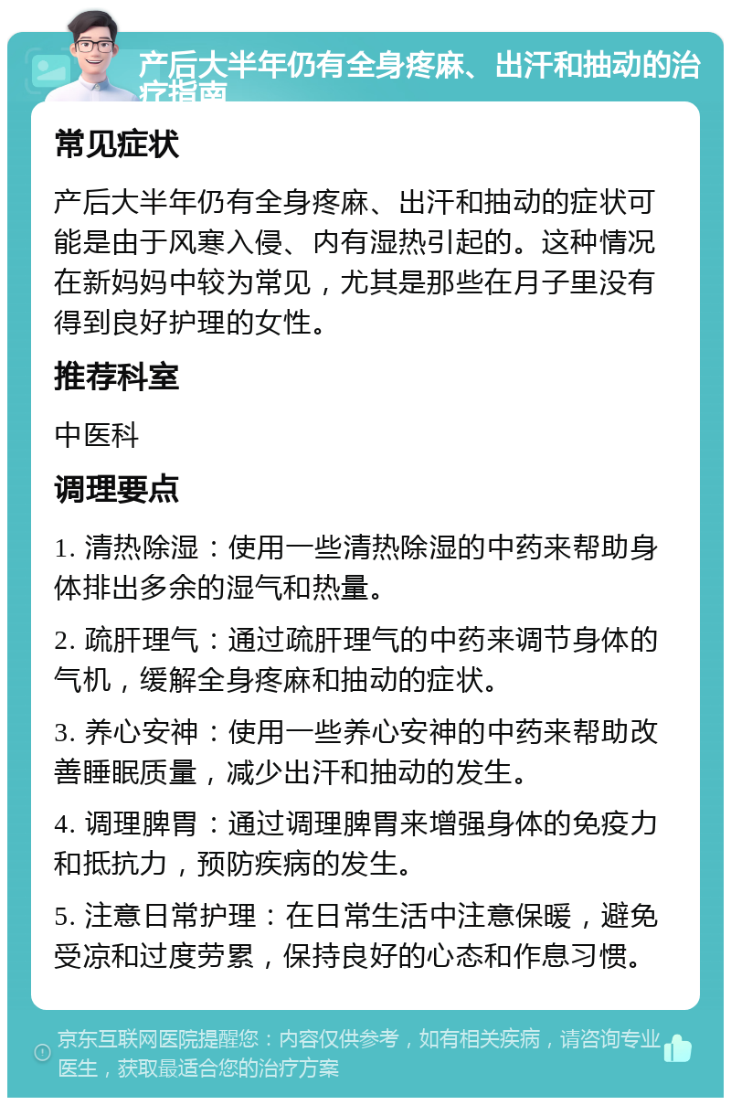 产后大半年仍有全身疼麻、出汗和抽动的治疗指南 常见症状 产后大半年仍有全身疼麻、出汗和抽动的症状可能是由于风寒入侵、内有湿热引起的。这种情况在新妈妈中较为常见，尤其是那些在月子里没有得到良好护理的女性。 推荐科室 中医科 调理要点 1. 清热除湿：使用一些清热除湿的中药来帮助身体排出多余的湿气和热量。 2. 疏肝理气：通过疏肝理气的中药来调节身体的气机，缓解全身疼麻和抽动的症状。 3. 养心安神：使用一些养心安神的中药来帮助改善睡眠质量，减少出汗和抽动的发生。 4. 调理脾胃：通过调理脾胃来增强身体的免疫力和抵抗力，预防疾病的发生。 5. 注意日常护理：在日常生活中注意保暖，避免受凉和过度劳累，保持良好的心态和作息习惯。