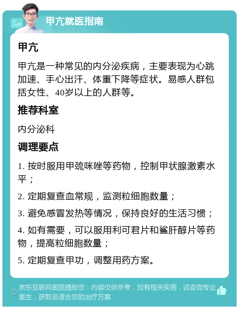 甲亢就医指南 甲亢 甲亢是一种常见的内分泌疾病，主要表现为心跳加速、手心出汗、体重下降等症状。易感人群包括女性、40岁以上的人群等。 推荐科室 内分泌科 调理要点 1. 按时服用甲巯咪唑等药物，控制甲状腺激素水平； 2. 定期复查血常规，监测粒细胞数量； 3. 避免感冒发热等情况，保持良好的生活习惯； 4. 如有需要，可以服用利可君片和鲨肝醇片等药物，提高粒细胞数量； 5. 定期复查甲功，调整用药方案。