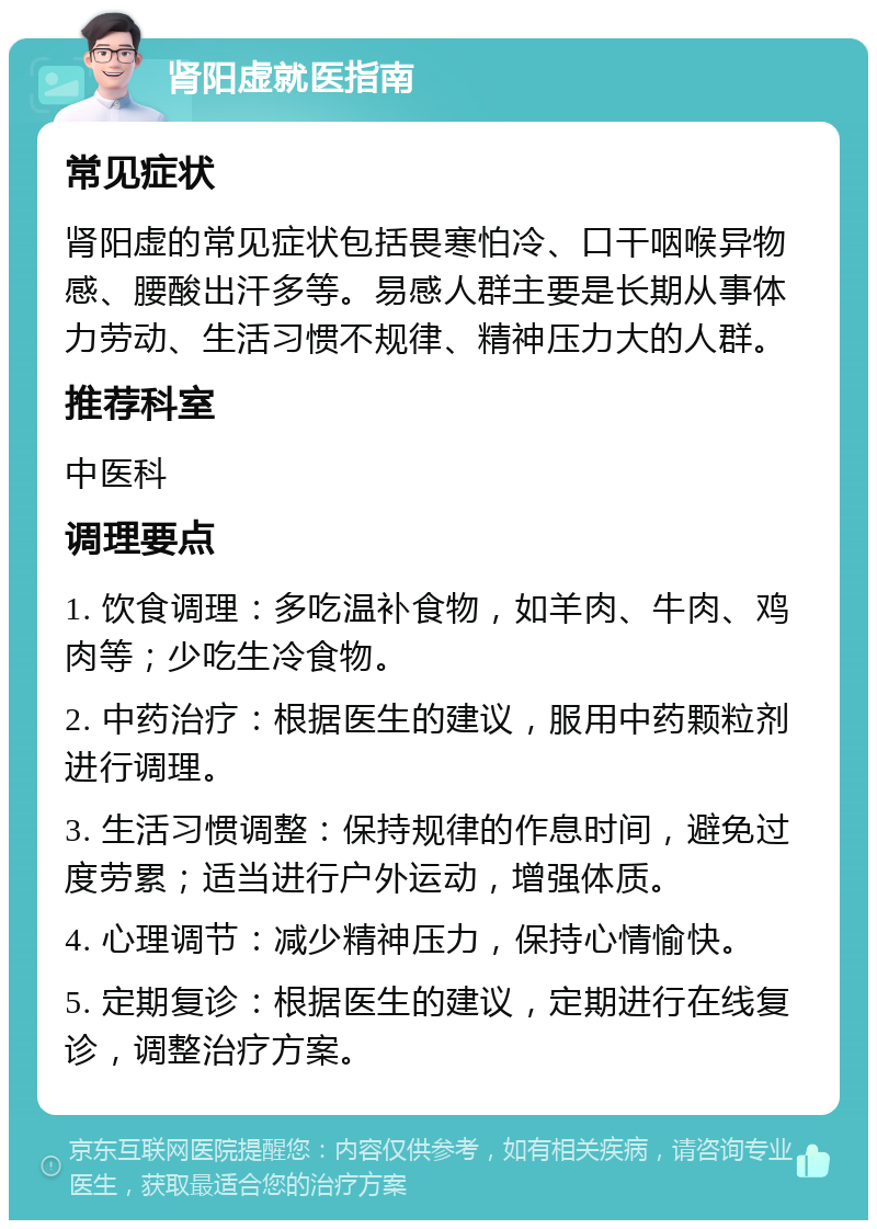 肾阳虚就医指南 常见症状 肾阳虚的常见症状包括畏寒怕冷、口干咽喉异物感、腰酸出汗多等。易感人群主要是长期从事体力劳动、生活习惯不规律、精神压力大的人群。 推荐科室 中医科 调理要点 1. 饮食调理：多吃温补食物，如羊肉、牛肉、鸡肉等；少吃生冷食物。 2. 中药治疗：根据医生的建议，服用中药颗粒剂进行调理。 3. 生活习惯调整：保持规律的作息时间，避免过度劳累；适当进行户外运动，增强体质。 4. 心理调节：减少精神压力，保持心情愉快。 5. 定期复诊：根据医生的建议，定期进行在线复诊，调整治疗方案。