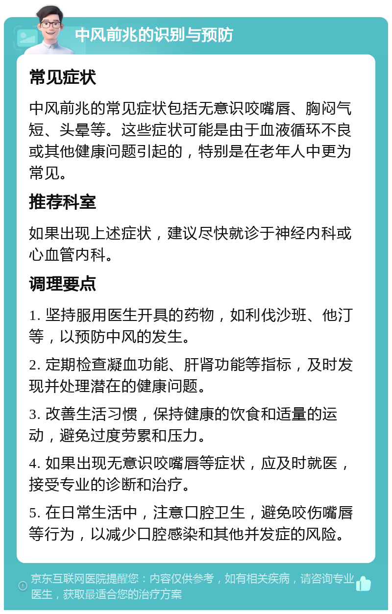 中风前兆的识别与预防 常见症状 中风前兆的常见症状包括无意识咬嘴唇、胸闷气短、头晕等。这些症状可能是由于血液循环不良或其他健康问题引起的，特别是在老年人中更为常见。 推荐科室 如果出现上述症状，建议尽快就诊于神经内科或心血管内科。 调理要点 1. 坚持服用医生开具的药物，如利伐沙班、他汀等，以预防中风的发生。 2. 定期检查凝血功能、肝肾功能等指标，及时发现并处理潜在的健康问题。 3. 改善生活习惯，保持健康的饮食和适量的运动，避免过度劳累和压力。 4. 如果出现无意识咬嘴唇等症状，应及时就医，接受专业的诊断和治疗。 5. 在日常生活中，注意口腔卫生，避免咬伤嘴唇等行为，以减少口腔感染和其他并发症的风险。