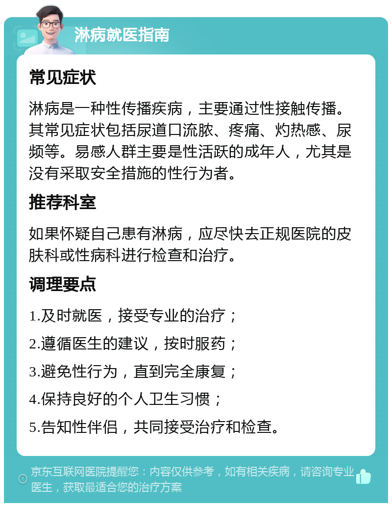 淋病就医指南 常见症状 淋病是一种性传播疾病，主要通过性接触传播。其常见症状包括尿道口流脓、疼痛、灼热感、尿频等。易感人群主要是性活跃的成年人，尤其是没有采取安全措施的性行为者。 推荐科室 如果怀疑自己患有淋病，应尽快去正规医院的皮肤科或性病科进行检查和治疗。 调理要点 1.及时就医，接受专业的治疗； 2.遵循医生的建议，按时服药； 3.避免性行为，直到完全康复； 4.保持良好的个人卫生习惯； 5.告知性伴侣，共同接受治疗和检查。