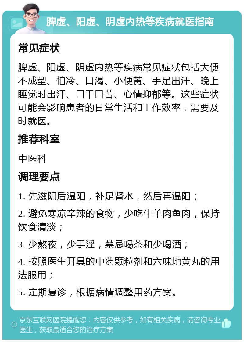 脾虚、阳虚、阴虚内热等疾病就医指南 常见症状 脾虚、阳虚、阴虚内热等疾病常见症状包括大便不成型、怕冷、口渴、小便黄、手足出汗、晚上睡觉时出汗、口干口苦、心情抑郁等。这些症状可能会影响患者的日常生活和工作效率，需要及时就医。 推荐科室 中医科 调理要点 1. 先滋阴后温阳，补足肾水，然后再温阳； 2. 避免寒凉辛辣的食物，少吃牛羊肉鱼肉，保持饮食清淡； 3. 少熬夜，少手淫，禁忌喝茶和少喝酒； 4. 按照医生开具的中药颗粒剂和六味地黄丸的用法服用； 5. 定期复诊，根据病情调整用药方案。