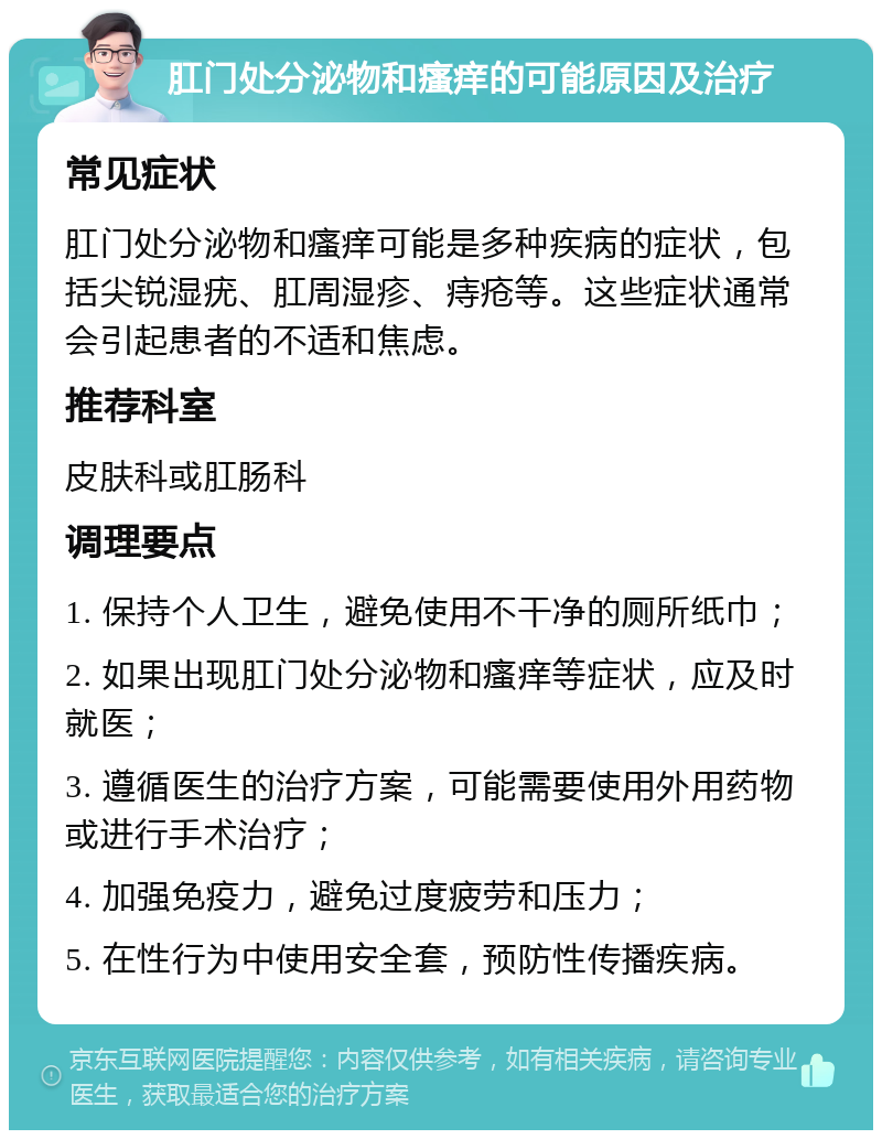 肛门处分泌物和瘙痒的可能原因及治疗 常见症状 肛门处分泌物和瘙痒可能是多种疾病的症状，包括尖锐湿疣、肛周湿疹、痔疮等。这些症状通常会引起患者的不适和焦虑。 推荐科室 皮肤科或肛肠科 调理要点 1. 保持个人卫生，避免使用不干净的厕所纸巾； 2. 如果出现肛门处分泌物和瘙痒等症状，应及时就医； 3. 遵循医生的治疗方案，可能需要使用外用药物或进行手术治疗； 4. 加强免疫力，避免过度疲劳和压力； 5. 在性行为中使用安全套，预防性传播疾病。