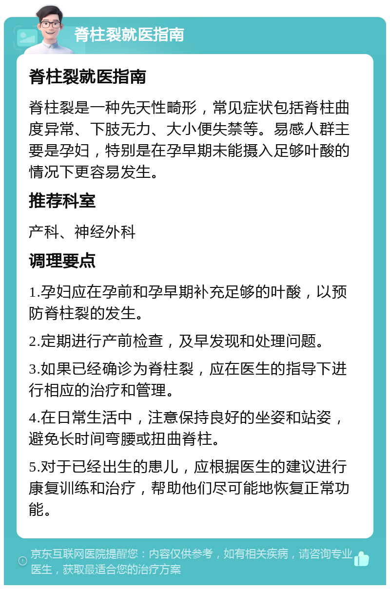 脊柱裂就医指南 脊柱裂就医指南 脊柱裂是一种先天性畸形，常见症状包括脊柱曲度异常、下肢无力、大小便失禁等。易感人群主要是孕妇，特别是在孕早期未能摄入足够叶酸的情况下更容易发生。 推荐科室 产科、神经外科 调理要点 1.孕妇应在孕前和孕早期补充足够的叶酸，以预防脊柱裂的发生。 2.定期进行产前检查，及早发现和处理问题。 3.如果已经确诊为脊柱裂，应在医生的指导下进行相应的治疗和管理。 4.在日常生活中，注意保持良好的坐姿和站姿，避免长时间弯腰或扭曲脊柱。 5.对于已经出生的患儿，应根据医生的建议进行康复训练和治疗，帮助他们尽可能地恢复正常功能。