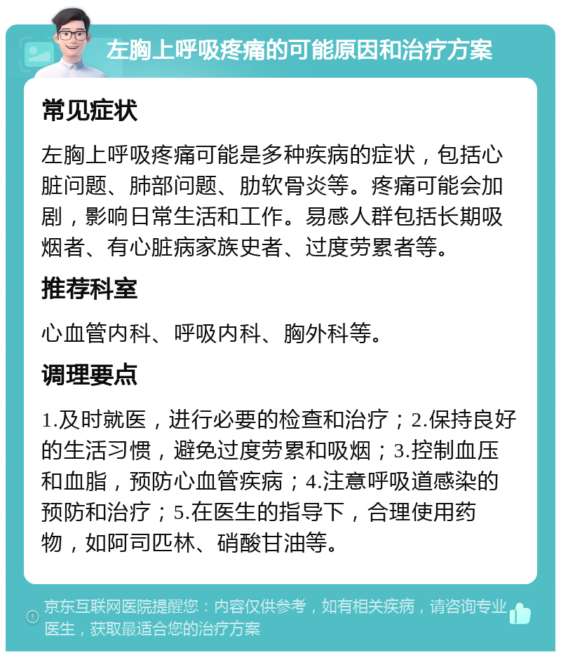 左胸上呼吸疼痛的可能原因和治疗方案 常见症状 左胸上呼吸疼痛可能是多种疾病的症状，包括心脏问题、肺部问题、肋软骨炎等。疼痛可能会加剧，影响日常生活和工作。易感人群包括长期吸烟者、有心脏病家族史者、过度劳累者等。 推荐科室 心血管内科、呼吸内科、胸外科等。 调理要点 1.及时就医，进行必要的检查和治疗；2.保持良好的生活习惯，避免过度劳累和吸烟；3.控制血压和血脂，预防心血管疾病；4.注意呼吸道感染的预防和治疗；5.在医生的指导下，合理使用药物，如阿司匹林、硝酸甘油等。