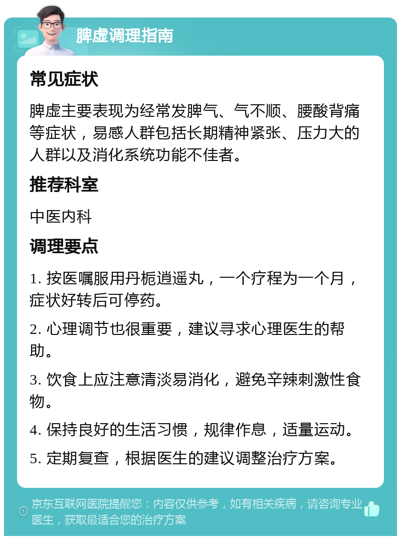 脾虚调理指南 常见症状 脾虚主要表现为经常发脾气、气不顺、腰酸背痛等症状，易感人群包括长期精神紧张、压力大的人群以及消化系统功能不佳者。 推荐科室 中医内科 调理要点 1. 按医嘱服用丹栀逍遥丸，一个疗程为一个月，症状好转后可停药。 2. 心理调节也很重要，建议寻求心理医生的帮助。 3. 饮食上应注意清淡易消化，避免辛辣刺激性食物。 4. 保持良好的生活习惯，规律作息，适量运动。 5. 定期复查，根据医生的建议调整治疗方案。