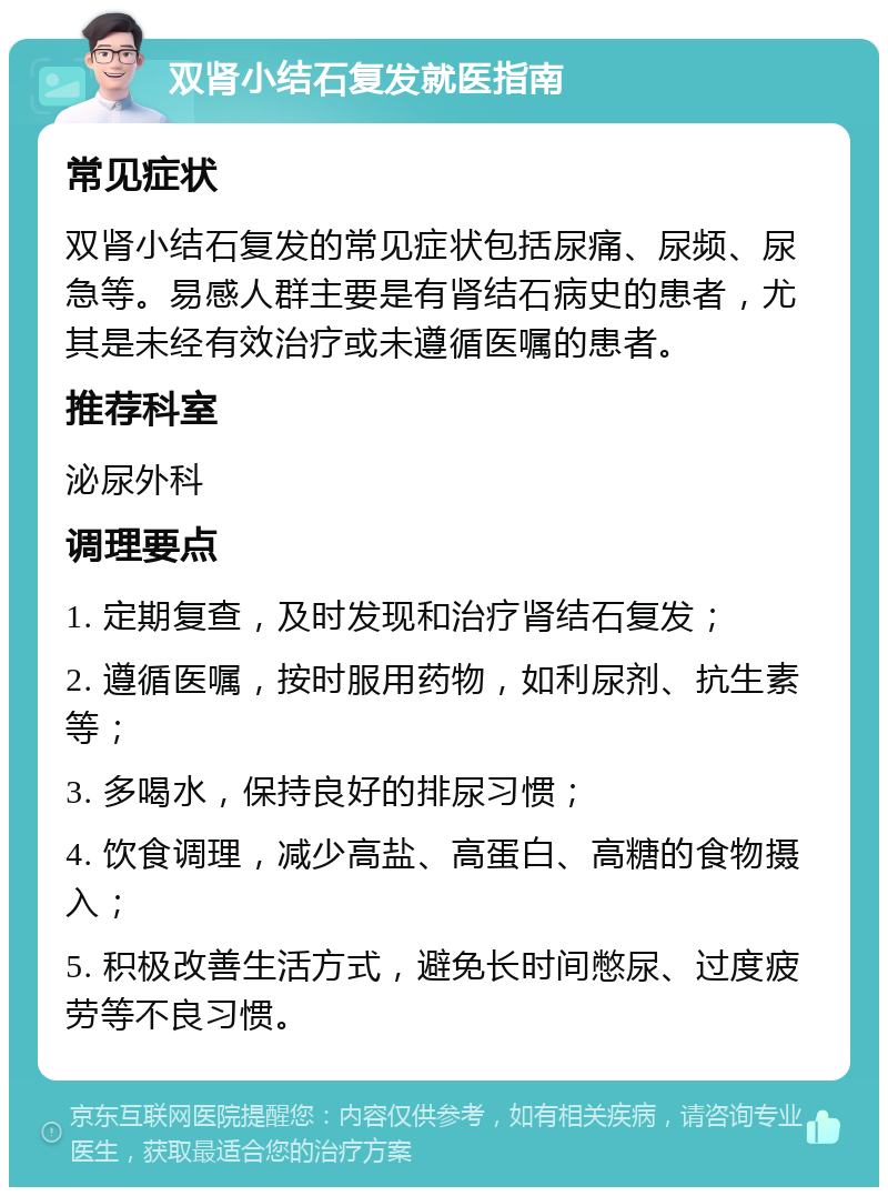 双肾小结石复发就医指南 常见症状 双肾小结石复发的常见症状包括尿痛、尿频、尿急等。易感人群主要是有肾结石病史的患者，尤其是未经有效治疗或未遵循医嘱的患者。 推荐科室 泌尿外科 调理要点 1. 定期复查，及时发现和治疗肾结石复发； 2. 遵循医嘱，按时服用药物，如利尿剂、抗生素等； 3. 多喝水，保持良好的排尿习惯； 4. 饮食调理，减少高盐、高蛋白、高糖的食物摄入； 5. 积极改善生活方式，避免长时间憋尿、过度疲劳等不良习惯。