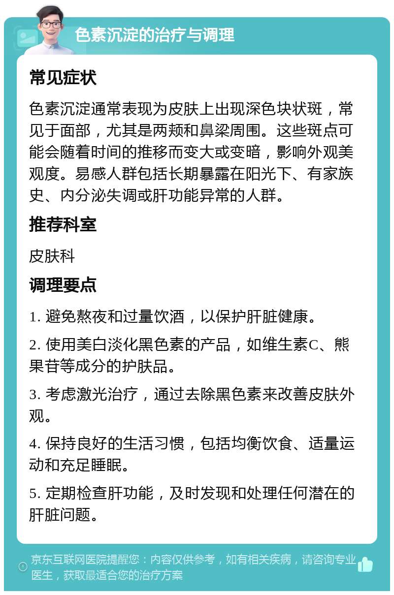 色素沉淀的治疗与调理 常见症状 色素沉淀通常表现为皮肤上出现深色块状斑，常见于面部，尤其是两颊和鼻梁周围。这些斑点可能会随着时间的推移而变大或变暗，影响外观美观度。易感人群包括长期暴露在阳光下、有家族史、内分泌失调或肝功能异常的人群。 推荐科室 皮肤科 调理要点 1. 避免熬夜和过量饮酒，以保护肝脏健康。 2. 使用美白淡化黑色素的产品，如维生素C、熊果苷等成分的护肤品。 3. 考虑激光治疗，通过去除黑色素来改善皮肤外观。 4. 保持良好的生活习惯，包括均衡饮食、适量运动和充足睡眠。 5. 定期检查肝功能，及时发现和处理任何潜在的肝脏问题。