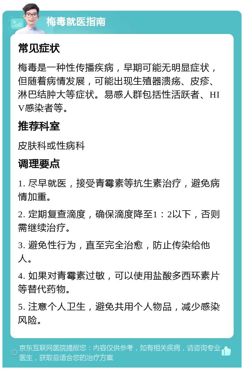 梅毒就医指南 常见症状 梅毒是一种性传播疾病，早期可能无明显症状，但随着病情发展，可能出现生殖器溃疡、皮疹、淋巴结肿大等症状。易感人群包括性活跃者、HIV感染者等。 推荐科室 皮肤科或性病科 调理要点 1. 尽早就医，接受青霉素等抗生素治疗，避免病情加重。 2. 定期复查滴度，确保滴度降至1：2以下，否则需继续治疗。 3. 避免性行为，直至完全治愈，防止传染给他人。 4. 如果对青霉素过敏，可以使用盐酸多西环素片等替代药物。 5. 注意个人卫生，避免共用个人物品，减少感染风险。