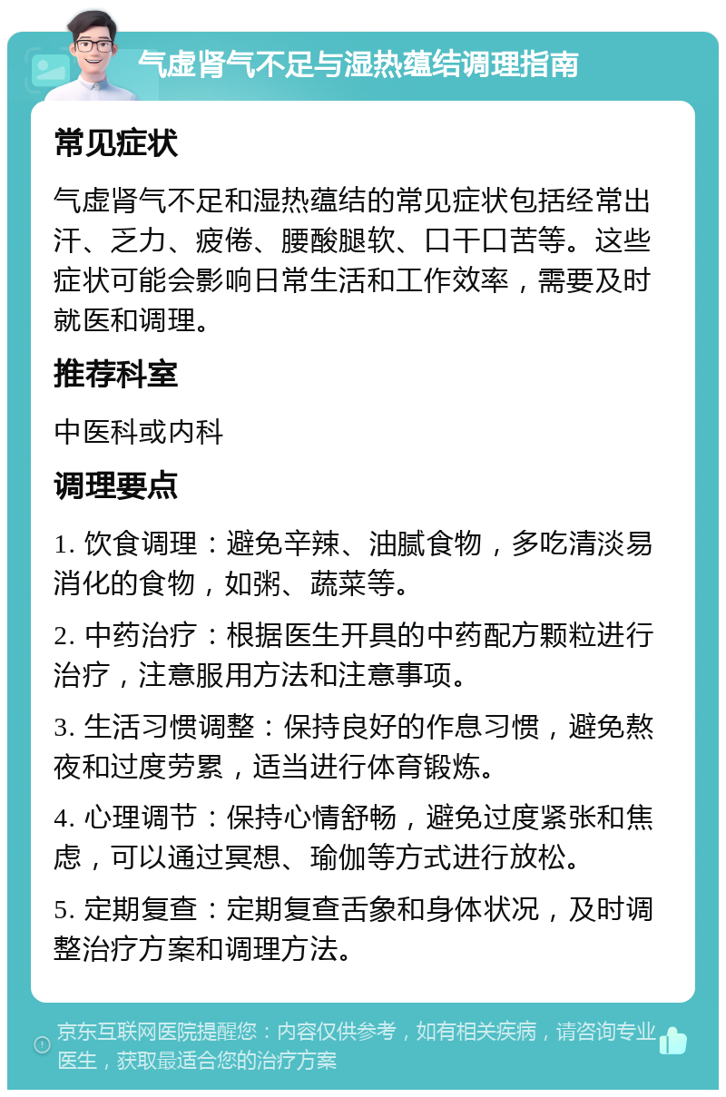 气虚肾气不足与湿热蕴结调理指南 常见症状 气虚肾气不足和湿热蕴结的常见症状包括经常出汗、乏力、疲倦、腰酸腿软、口干口苦等。这些症状可能会影响日常生活和工作效率，需要及时就医和调理。 推荐科室 中医科或内科 调理要点 1. 饮食调理：避免辛辣、油腻食物，多吃清淡易消化的食物，如粥、蔬菜等。 2. 中药治疗：根据医生开具的中药配方颗粒进行治疗，注意服用方法和注意事项。 3. 生活习惯调整：保持良好的作息习惯，避免熬夜和过度劳累，适当进行体育锻炼。 4. 心理调节：保持心情舒畅，避免过度紧张和焦虑，可以通过冥想、瑜伽等方式进行放松。 5. 定期复查：定期复查舌象和身体状况，及时调整治疗方案和调理方法。