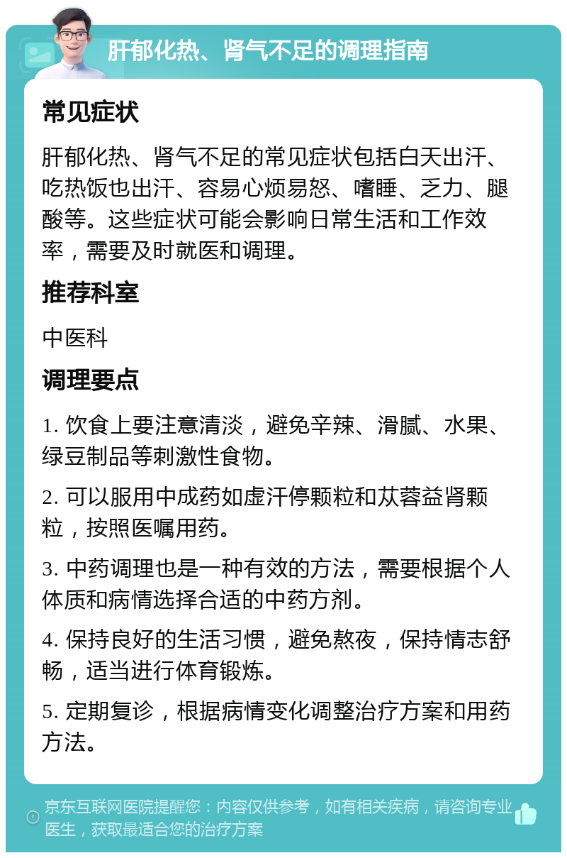 肝郁化热、肾气不足的调理指南 常见症状 肝郁化热、肾气不足的常见症状包括白天出汗、吃热饭也出汗、容易心烦易怒、嗜睡、乏力、腿酸等。这些症状可能会影响日常生活和工作效率，需要及时就医和调理。 推荐科室 中医科 调理要点 1. 饮食上要注意清淡，避免辛辣、滑腻、水果、绿豆制品等刺激性食物。 2. 可以服用中成药如虚汗停颗粒和苁蓉益肾颗粒，按照医嘱用药。 3. 中药调理也是一种有效的方法，需要根据个人体质和病情选择合适的中药方剂。 4. 保持良好的生活习惯，避免熬夜，保持情志舒畅，适当进行体育锻炼。 5. 定期复诊，根据病情变化调整治疗方案和用药方法。