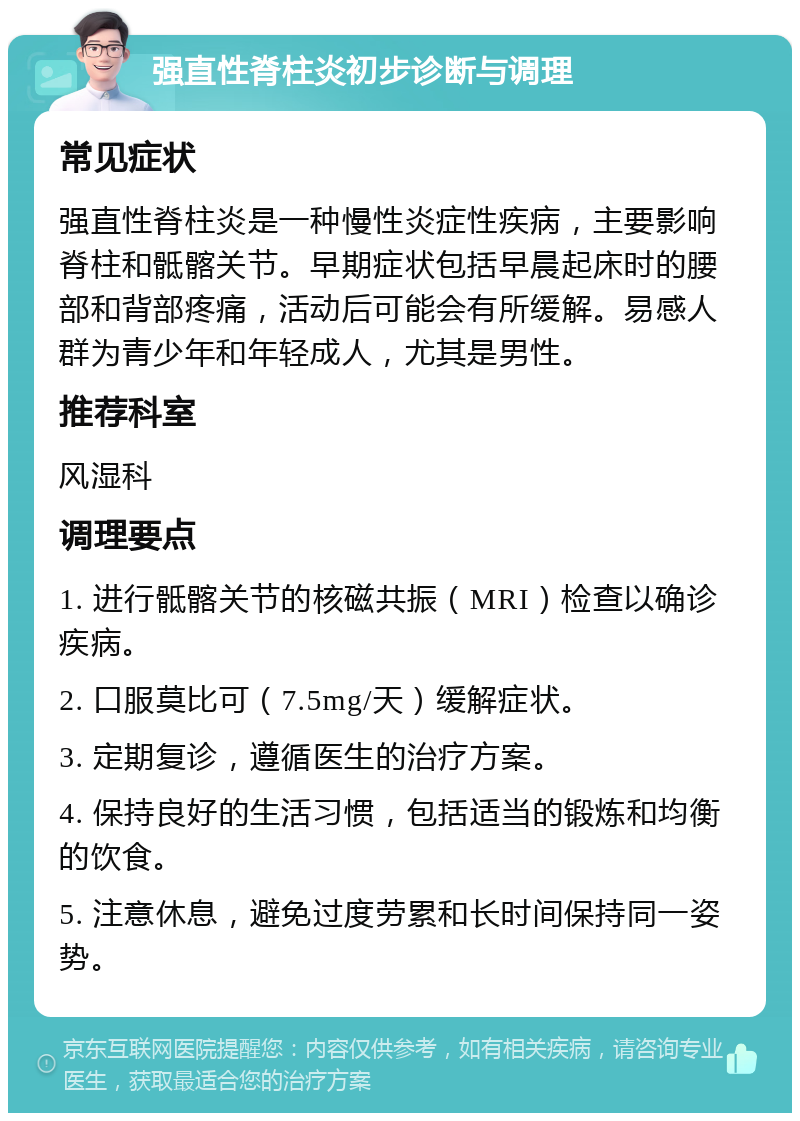 强直性脊柱炎初步诊断与调理 常见症状 强直性脊柱炎是一种慢性炎症性疾病，主要影响脊柱和骶髂关节。早期症状包括早晨起床时的腰部和背部疼痛，活动后可能会有所缓解。易感人群为青少年和年轻成人，尤其是男性。 推荐科室 风湿科 调理要点 1. 进行骶髂关节的核磁共振（MRI）检查以确诊疾病。 2. 口服莫比可（7.5mg/天）缓解症状。 3. 定期复诊，遵循医生的治疗方案。 4. 保持良好的生活习惯，包括适当的锻炼和均衡的饮食。 5. 注意休息，避免过度劳累和长时间保持同一姿势。