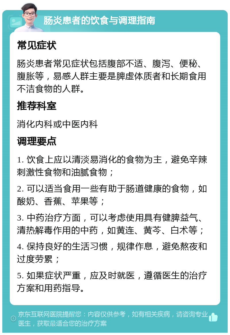 肠炎患者的饮食与调理指南 常见症状 肠炎患者常见症状包括腹部不适、腹泻、便秘、腹胀等，易感人群主要是脾虚体质者和长期食用不洁食物的人群。 推荐科室 消化内科或中医内科 调理要点 1. 饮食上应以清淡易消化的食物为主，避免辛辣刺激性食物和油腻食物； 2. 可以适当食用一些有助于肠道健康的食物，如酸奶、香蕉、苹果等； 3. 中药治疗方面，可以考虑使用具有健脾益气、清热解毒作用的中药，如黄连、黄芩、白术等； 4. 保持良好的生活习惯，规律作息，避免熬夜和过度劳累； 5. 如果症状严重，应及时就医，遵循医生的治疗方案和用药指导。