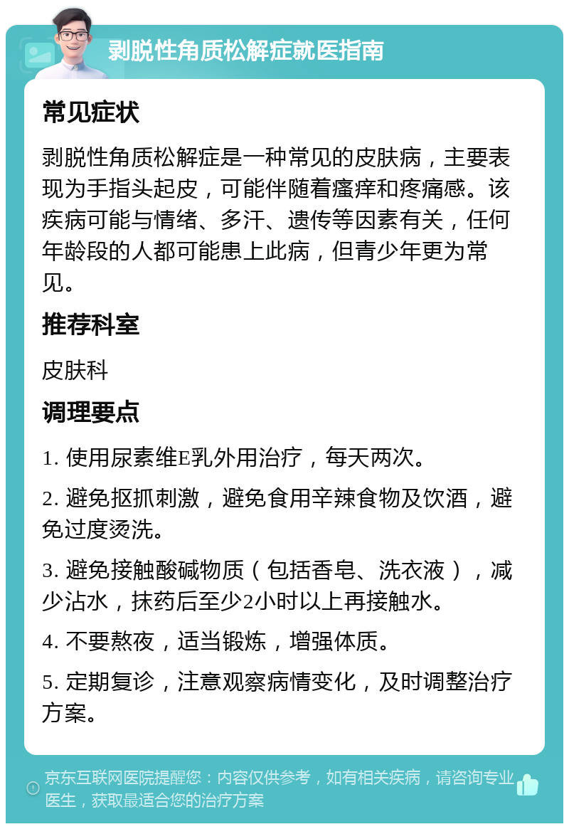 剥脱性角质松解症就医指南 常见症状 剥脱性角质松解症是一种常见的皮肤病，主要表现为手指头起皮，可能伴随着瘙痒和疼痛感。该疾病可能与情绪、多汗、遗传等因素有关，任何年龄段的人都可能患上此病，但青少年更为常见。 推荐科室 皮肤科 调理要点 1. 使用尿素维E乳外用治疗，每天两次。 2. 避免抠抓刺激，避免食用辛辣食物及饮酒，避免过度烫洗。 3. 避免接触酸碱物质（包括香皂、洗衣液），减少沾水，抹药后至少2小时以上再接触水。 4. 不要熬夜，适当锻炼，增强体质。 5. 定期复诊，注意观察病情变化，及时调整治疗方案。