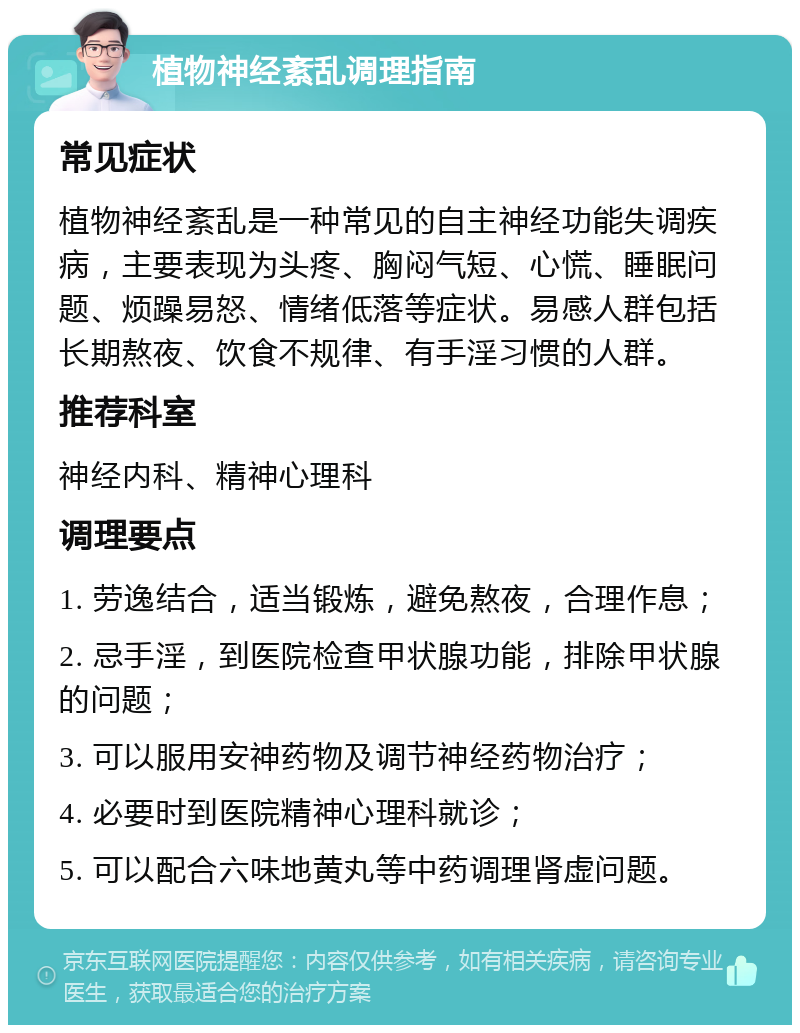 植物神经紊乱调理指南 常见症状 植物神经紊乱是一种常见的自主神经功能失调疾病，主要表现为头疼、胸闷气短、心慌、睡眠问题、烦躁易怒、情绪低落等症状。易感人群包括长期熬夜、饮食不规律、有手淫习惯的人群。 推荐科室 神经内科、精神心理科 调理要点 1. 劳逸结合，适当锻炼，避免熬夜，合理作息； 2. 忌手淫，到医院检查甲状腺功能，排除甲状腺的问题； 3. 可以服用安神药物及调节神经药物治疗； 4. 必要时到医院精神心理科就诊； 5. 可以配合六味地黄丸等中药调理肾虚问题。