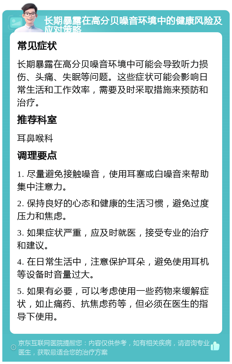 长期暴露在高分贝噪音环境中的健康风险及应对策略 常见症状 长期暴露在高分贝噪音环境中可能会导致听力损伤、头痛、失眠等问题。这些症状可能会影响日常生活和工作效率，需要及时采取措施来预防和治疗。 推荐科室 耳鼻喉科 调理要点 1. 尽量避免接触噪音，使用耳塞或白噪音来帮助集中注意力。 2. 保持良好的心态和健康的生活习惯，避免过度压力和焦虑。 3. 如果症状严重，应及时就医，接受专业的治疗和建议。 4. 在日常生活中，注意保护耳朵，避免使用耳机等设备时音量过大。 5. 如果有必要，可以考虑使用一些药物来缓解症状，如止痛药、抗焦虑药等，但必须在医生的指导下使用。