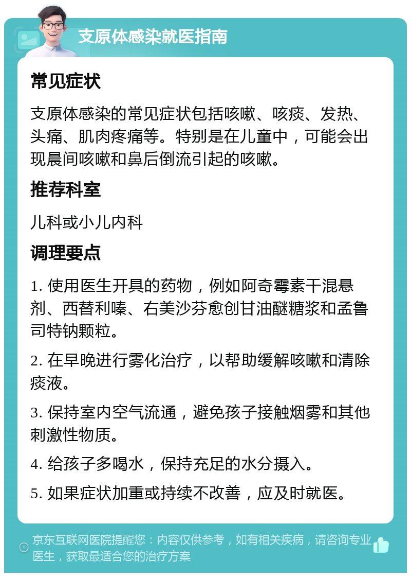 支原体感染就医指南 常见症状 支原体感染的常见症状包括咳嗽、咳痰、发热、头痛、肌肉疼痛等。特别是在儿童中，可能会出现晨间咳嗽和鼻后倒流引起的咳嗽。 推荐科室 儿科或小儿内科 调理要点 1. 使用医生开具的药物，例如阿奇霉素干混悬剂、西替利嗪、右美沙芬愈创甘油醚糖浆和孟鲁司特钠颗粒。 2. 在早晚进行雾化治疗，以帮助缓解咳嗽和清除痰液。 3. 保持室内空气流通，避免孩子接触烟雾和其他刺激性物质。 4. 给孩子多喝水，保持充足的水分摄入。 5. 如果症状加重或持续不改善，应及时就医。