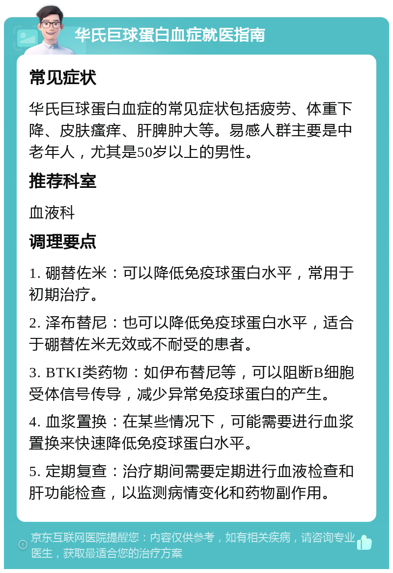 华氏巨球蛋白血症就医指南 常见症状 华氏巨球蛋白血症的常见症状包括疲劳、体重下降、皮肤瘙痒、肝脾肿大等。易感人群主要是中老年人，尤其是50岁以上的男性。 推荐科室 血液科 调理要点 1. 硼替佐米：可以降低免疫球蛋白水平，常用于初期治疗。 2. 泽布替尼：也可以降低免疫球蛋白水平，适合于硼替佐米无效或不耐受的患者。 3. BTKI类药物：如伊布替尼等，可以阻断B细胞受体信号传导，减少异常免疫球蛋白的产生。 4. 血浆置换：在某些情况下，可能需要进行血浆置换来快速降低免疫球蛋白水平。 5. 定期复查：治疗期间需要定期进行血液检查和肝功能检查，以监测病情变化和药物副作用。