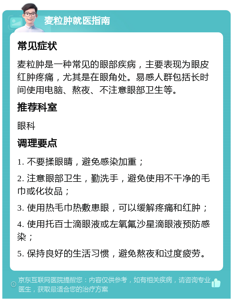 麦粒肿就医指南 常见症状 麦粒肿是一种常见的眼部疾病，主要表现为眼皮红肿疼痛，尤其是在眼角处。易感人群包括长时间使用电脑、熬夜、不注意眼部卫生等。 推荐科室 眼科 调理要点 1. 不要揉眼睛，避免感染加重； 2. 注意眼部卫生，勤洗手，避免使用不干净的毛巾或化妆品； 3. 使用热毛巾热敷患眼，可以缓解疼痛和红肿； 4. 使用托百士滴眼液或左氧氟沙星滴眼液预防感染； 5. 保持良好的生活习惯，避免熬夜和过度疲劳。