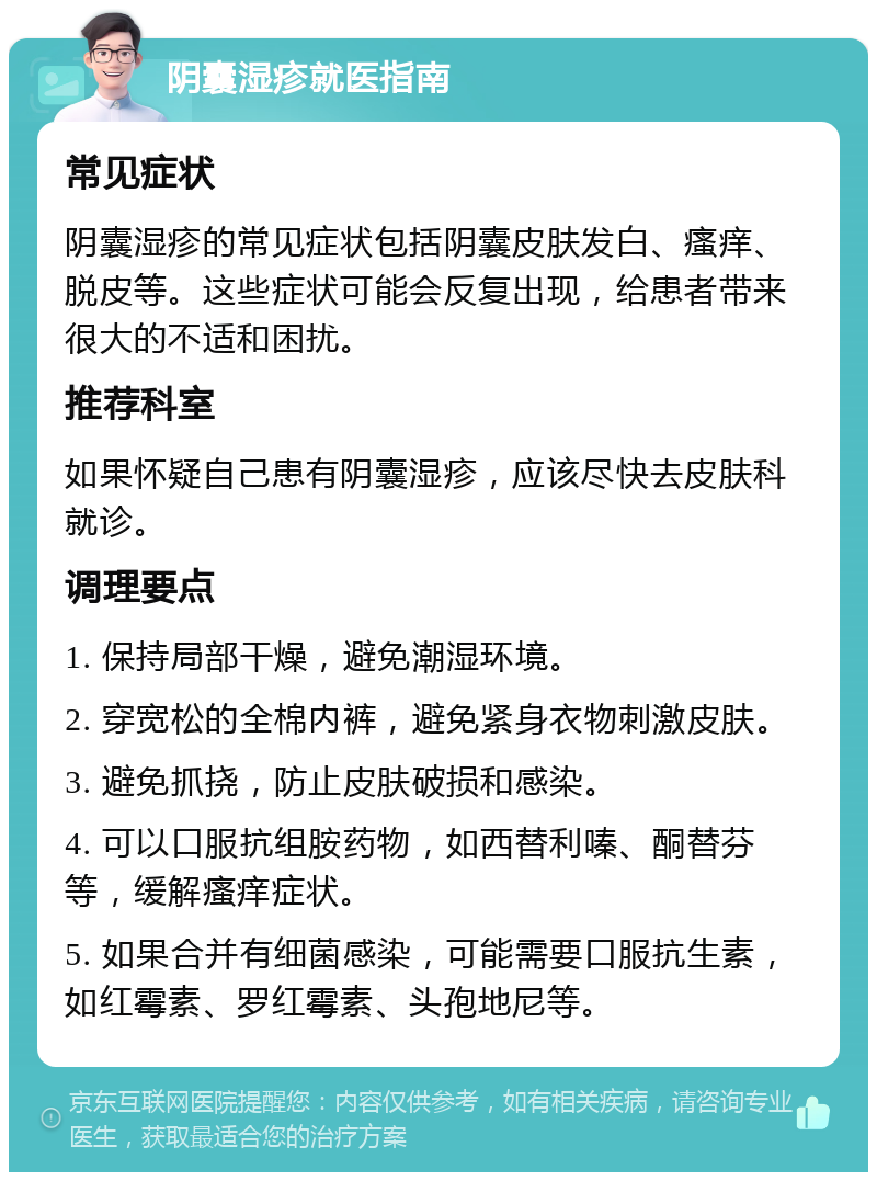 阴囊湿疹就医指南 常见症状 阴囊湿疹的常见症状包括阴囊皮肤发白、瘙痒、脱皮等。这些症状可能会反复出现，给患者带来很大的不适和困扰。 推荐科室 如果怀疑自己患有阴囊湿疹，应该尽快去皮肤科就诊。 调理要点 1. 保持局部干燥，避免潮湿环境。 2. 穿宽松的全棉内裤，避免紧身衣物刺激皮肤。 3. 避免抓挠，防止皮肤破损和感染。 4. 可以口服抗组胺药物，如西替利嗪、酮替芬等，缓解瘙痒症状。 5. 如果合并有细菌感染，可能需要口服抗生素，如红霉素、罗红霉素、头孢地尼等。