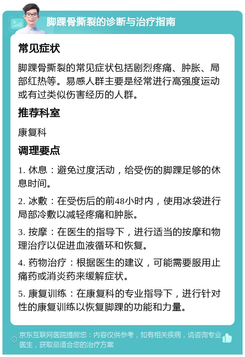 脚踝骨撕裂的诊断与治疗指南 常见症状 脚踝骨撕裂的常见症状包括剧烈疼痛、肿胀、局部红热等。易感人群主要是经常进行高强度运动或有过类似伤害经历的人群。 推荐科室 康复科 调理要点 1. 休息：避免过度活动，给受伤的脚踝足够的休息时间。 2. 冰敷：在受伤后的前48小时内，使用冰袋进行局部冷敷以减轻疼痛和肿胀。 3. 按摩：在医生的指导下，进行适当的按摩和物理治疗以促进血液循环和恢复。 4. 药物治疗：根据医生的建议，可能需要服用止痛药或消炎药来缓解症状。 5. 康复训练：在康复科的专业指导下，进行针对性的康复训练以恢复脚踝的功能和力量。