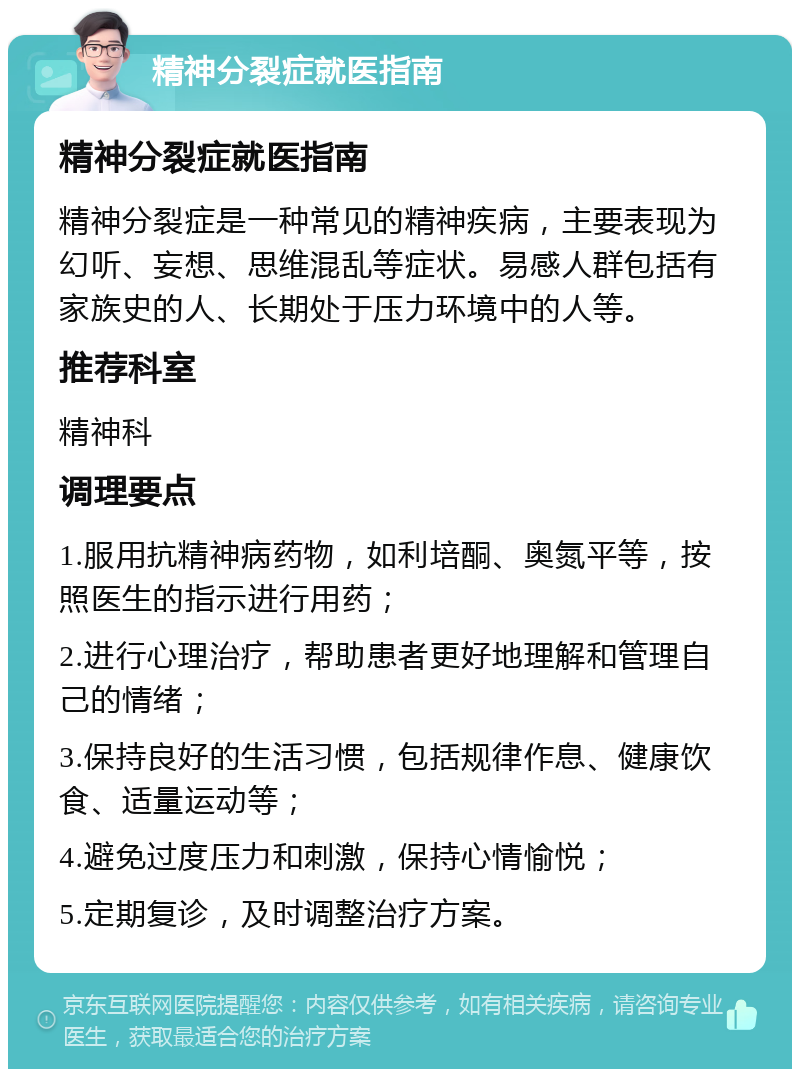 精神分裂症就医指南 精神分裂症就医指南 精神分裂症是一种常见的精神疾病，主要表现为幻听、妄想、思维混乱等症状。易感人群包括有家族史的人、长期处于压力环境中的人等。 推荐科室 精神科 调理要点 1.服用抗精神病药物，如利培酮、奥氮平等，按照医生的指示进行用药； 2.进行心理治疗，帮助患者更好地理解和管理自己的情绪； 3.保持良好的生活习惯，包括规律作息、健康饮食、适量运动等； 4.避免过度压力和刺激，保持心情愉悦； 5.定期复诊，及时调整治疗方案。