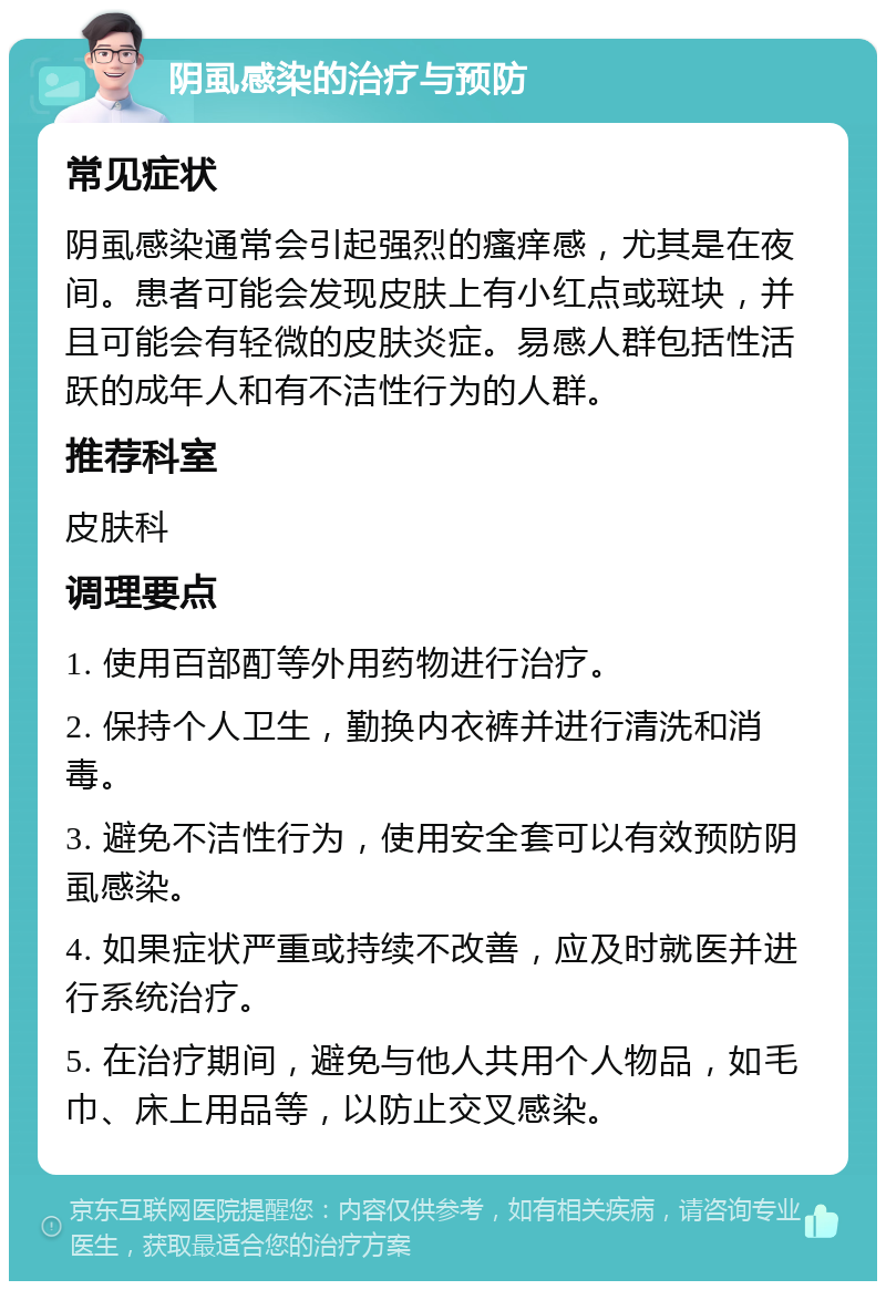 阴虱感染的治疗与预防 常见症状 阴虱感染通常会引起强烈的瘙痒感，尤其是在夜间。患者可能会发现皮肤上有小红点或斑块，并且可能会有轻微的皮肤炎症。易感人群包括性活跃的成年人和有不洁性行为的人群。 推荐科室 皮肤科 调理要点 1. 使用百部酊等外用药物进行治疗。 2. 保持个人卫生，勤换内衣裤并进行清洗和消毒。 3. 避免不洁性行为，使用安全套可以有效预防阴虱感染。 4. 如果症状严重或持续不改善，应及时就医并进行系统治疗。 5. 在治疗期间，避免与他人共用个人物品，如毛巾、床上用品等，以防止交叉感染。