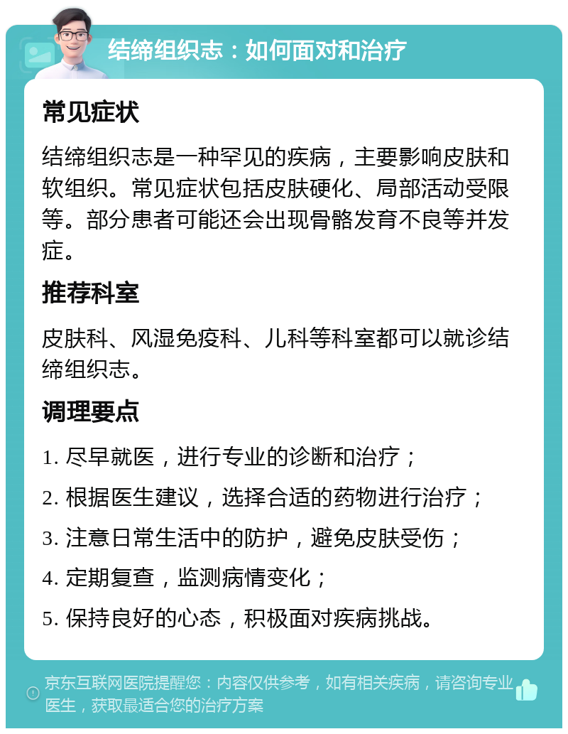 结缔组织志：如何面对和治疗 常见症状 结缔组织志是一种罕见的疾病，主要影响皮肤和软组织。常见症状包括皮肤硬化、局部活动受限等。部分患者可能还会出现骨骼发育不良等并发症。 推荐科室 皮肤科、风湿免疫科、儿科等科室都可以就诊结缔组织志。 调理要点 1. 尽早就医，进行专业的诊断和治疗； 2. 根据医生建议，选择合适的药物进行治疗； 3. 注意日常生活中的防护，避免皮肤受伤； 4. 定期复查，监测病情变化； 5. 保持良好的心态，积极面对疾病挑战。