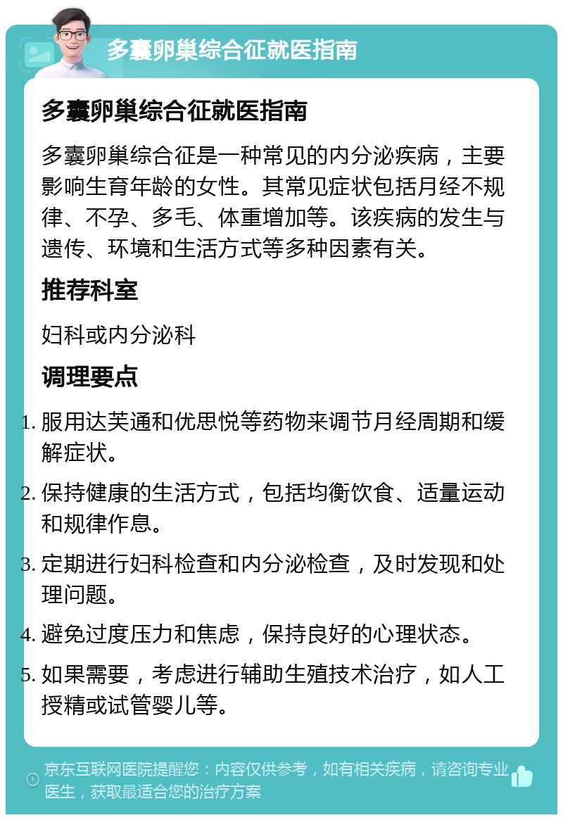 多囊卵巢综合征就医指南 多囊卵巢综合征就医指南 多囊卵巢综合征是一种常见的内分泌疾病，主要影响生育年龄的女性。其常见症状包括月经不规律、不孕、多毛、体重增加等。该疾病的发生与遗传、环境和生活方式等多种因素有关。 推荐科室 妇科或内分泌科 调理要点 服用达芙通和优思悦等药物来调节月经周期和缓解症状。 保持健康的生活方式，包括均衡饮食、适量运动和规律作息。 定期进行妇科检查和内分泌检查，及时发现和处理问题。 避免过度压力和焦虑，保持良好的心理状态。 如果需要，考虑进行辅助生殖技术治疗，如人工授精或试管婴儿等。