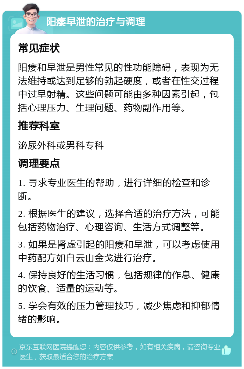 阳痿早泄的治疗与调理 常见症状 阳痿和早泄是男性常见的性功能障碍，表现为无法维持或达到足够的勃起硬度，或者在性交过程中过早射精。这些问题可能由多种因素引起，包括心理压力、生理问题、药物副作用等。 推荐科室 泌尿外科或男科专科 调理要点 1. 寻求专业医生的帮助，进行详细的检查和诊断。 2. 根据医生的建议，选择合适的治疗方法，可能包括药物治疗、心理咨询、生活方式调整等。 3. 如果是肾虚引起的阳痿和早泄，可以考虑使用中药配方如白云山金戈进行治疗。 4. 保持良好的生活习惯，包括规律的作息、健康的饮食、适量的运动等。 5. 学会有效的压力管理技巧，减少焦虑和抑郁情绪的影响。