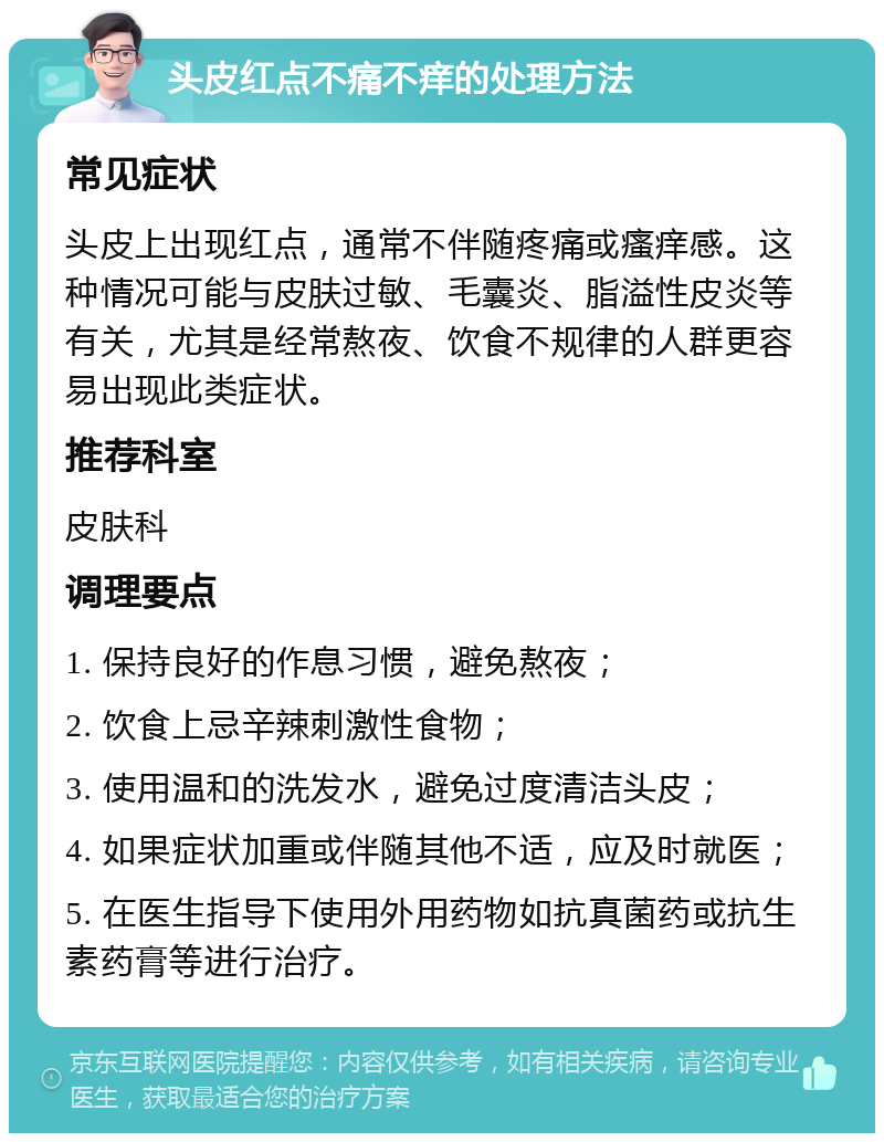 头皮红点不痛不痒的处理方法 常见症状 头皮上出现红点，通常不伴随疼痛或瘙痒感。这种情况可能与皮肤过敏、毛囊炎、脂溢性皮炎等有关，尤其是经常熬夜、饮食不规律的人群更容易出现此类症状。 推荐科室 皮肤科 调理要点 1. 保持良好的作息习惯，避免熬夜； 2. 饮食上忌辛辣刺激性食物； 3. 使用温和的洗发水，避免过度清洁头皮； 4. 如果症状加重或伴随其他不适，应及时就医； 5. 在医生指导下使用外用药物如抗真菌药或抗生素药膏等进行治疗。