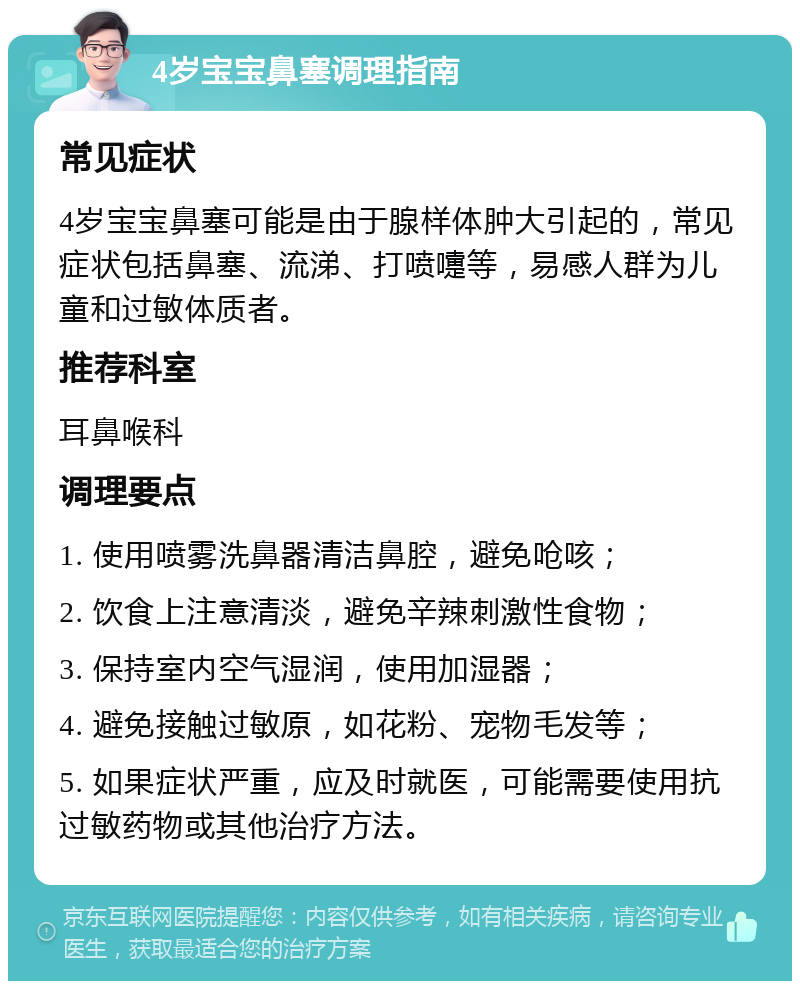 4岁宝宝鼻塞调理指南 常见症状 4岁宝宝鼻塞可能是由于腺样体肿大引起的，常见症状包括鼻塞、流涕、打喷嚏等，易感人群为儿童和过敏体质者。 推荐科室 耳鼻喉科 调理要点 1. 使用喷雾洗鼻器清洁鼻腔，避免呛咳； 2. 饮食上注意清淡，避免辛辣刺激性食物； 3. 保持室内空气湿润，使用加湿器； 4. 避免接触过敏原，如花粉、宠物毛发等； 5. 如果症状严重，应及时就医，可能需要使用抗过敏药物或其他治疗方法。