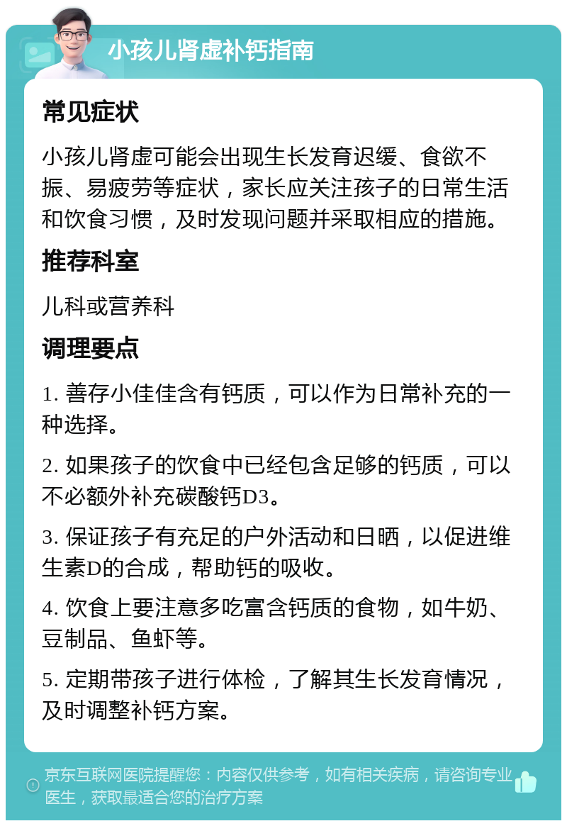 小孩儿肾虚补钙指南 常见症状 小孩儿肾虚可能会出现生长发育迟缓、食欲不振、易疲劳等症状，家长应关注孩子的日常生活和饮食习惯，及时发现问题并采取相应的措施。 推荐科室 儿科或营养科 调理要点 1. 善存小佳佳含有钙质，可以作为日常补充的一种选择。 2. 如果孩子的饮食中已经包含足够的钙质，可以不必额外补充碳酸钙D3。 3. 保证孩子有充足的户外活动和日晒，以促进维生素D的合成，帮助钙的吸收。 4. 饮食上要注意多吃富含钙质的食物，如牛奶、豆制品、鱼虾等。 5. 定期带孩子进行体检，了解其生长发育情况，及时调整补钙方案。