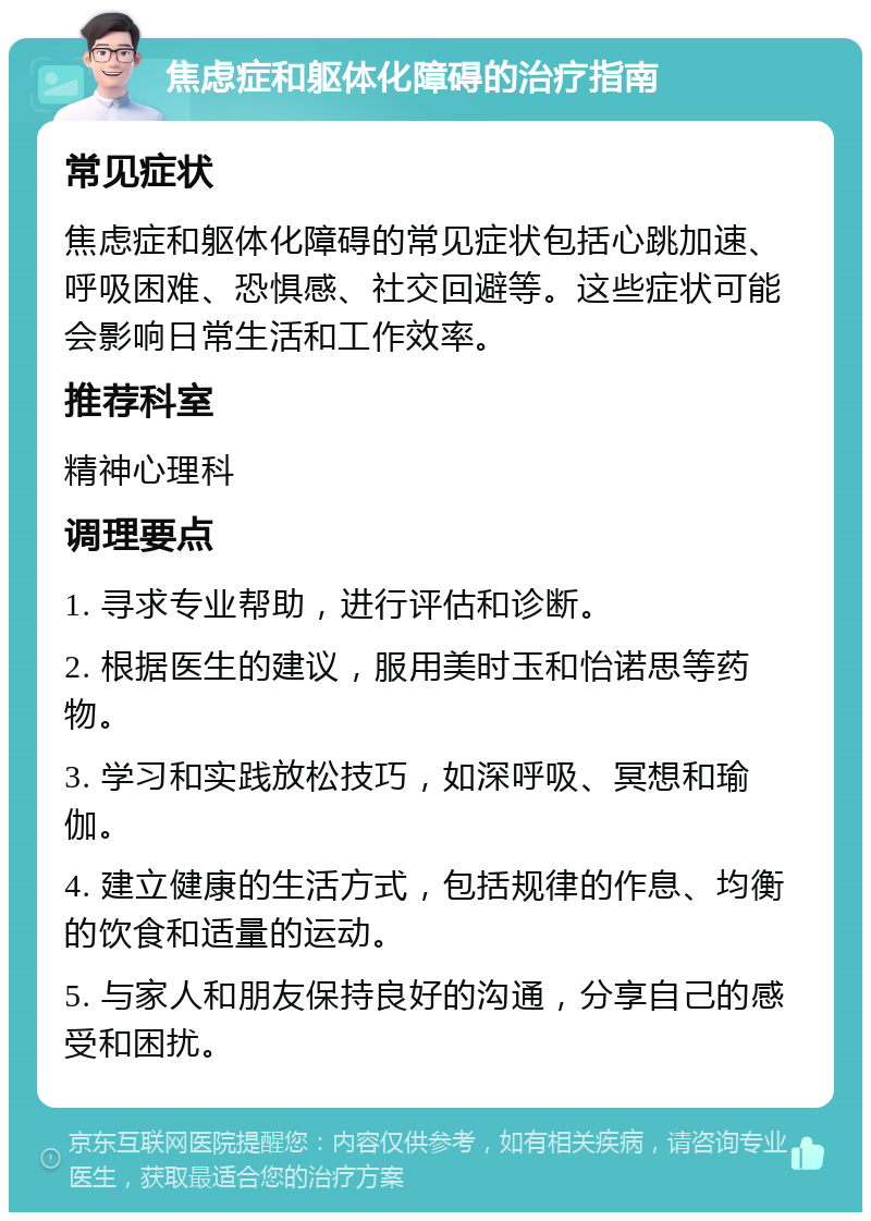 焦虑症和躯体化障碍的治疗指南 常见症状 焦虑症和躯体化障碍的常见症状包括心跳加速、呼吸困难、恐惧感、社交回避等。这些症状可能会影响日常生活和工作效率。 推荐科室 精神心理科 调理要点 1. 寻求专业帮助，进行评估和诊断。 2. 根据医生的建议，服用美时玉和怡诺思等药物。 3. 学习和实践放松技巧，如深呼吸、冥想和瑜伽。 4. 建立健康的生活方式，包括规律的作息、均衡的饮食和适量的运动。 5. 与家人和朋友保持良好的沟通，分享自己的感受和困扰。