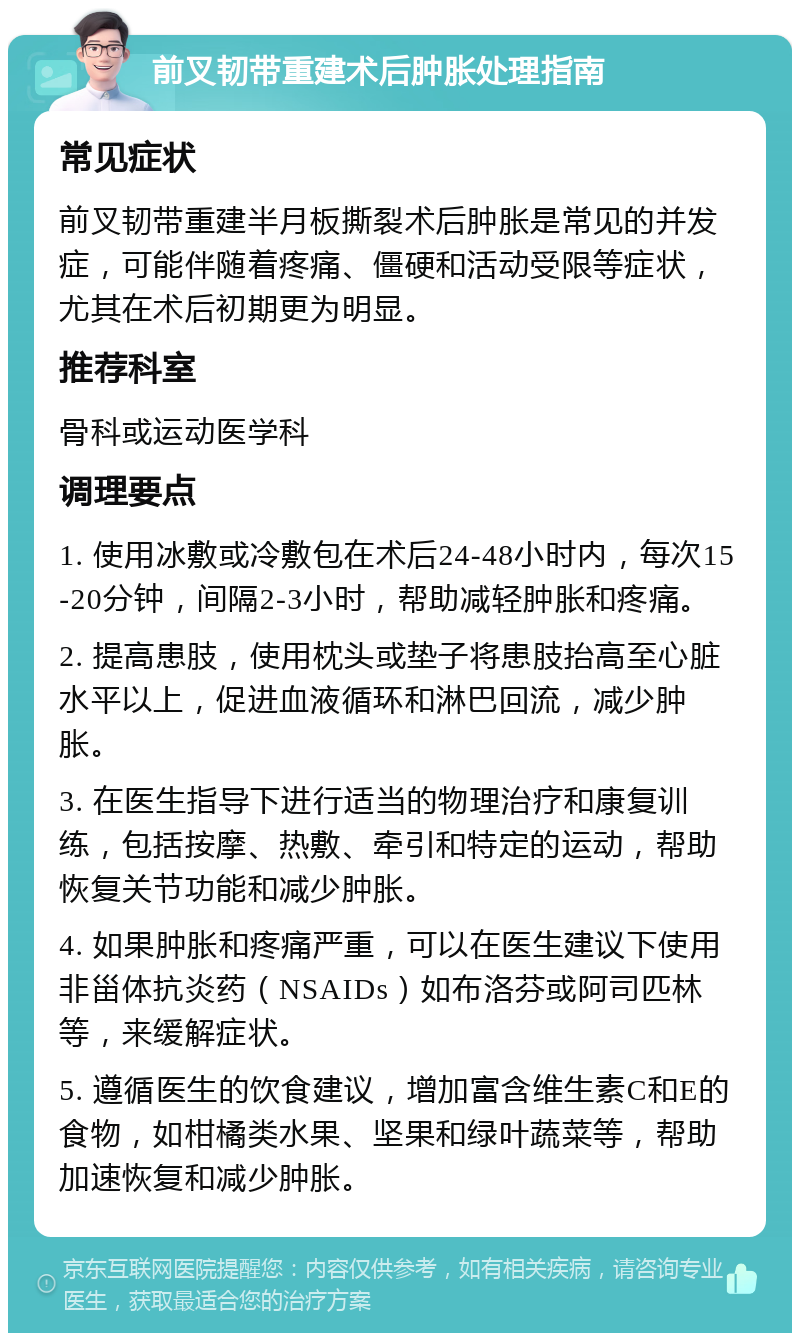 前叉韧带重建术后肿胀处理指南 常见症状 前叉韧带重建半月板撕裂术后肿胀是常见的并发症，可能伴随着疼痛、僵硬和活动受限等症状，尤其在术后初期更为明显。 推荐科室 骨科或运动医学科 调理要点 1. 使用冰敷或冷敷包在术后24-48小时内，每次15-20分钟，间隔2-3小时，帮助减轻肿胀和疼痛。 2. 提高患肢，使用枕头或垫子将患肢抬高至心脏水平以上，促进血液循环和淋巴回流，减少肿胀。 3. 在医生指导下进行适当的物理治疗和康复训练，包括按摩、热敷、牵引和特定的运动，帮助恢复关节功能和减少肿胀。 4. 如果肿胀和疼痛严重，可以在医生建议下使用非甾体抗炎药（NSAIDs）如布洛芬或阿司匹林等，来缓解症状。 5. 遵循医生的饮食建议，增加富含维生素C和E的食物，如柑橘类水果、坚果和绿叶蔬菜等，帮助加速恢复和减少肿胀。