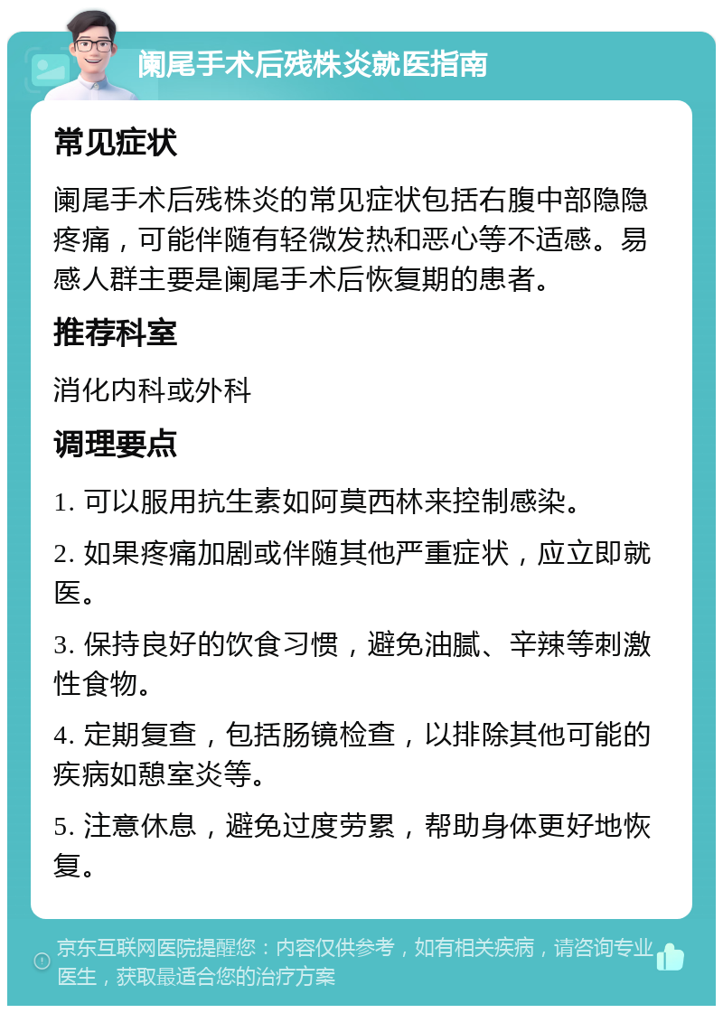 阑尾手术后残株炎就医指南 常见症状 阑尾手术后残株炎的常见症状包括右腹中部隐隐疼痛，可能伴随有轻微发热和恶心等不适感。易感人群主要是阑尾手术后恢复期的患者。 推荐科室 消化内科或外科 调理要点 1. 可以服用抗生素如阿莫西林来控制感染。 2. 如果疼痛加剧或伴随其他严重症状，应立即就医。 3. 保持良好的饮食习惯，避免油腻、辛辣等刺激性食物。 4. 定期复查，包括肠镜检查，以排除其他可能的疾病如憩室炎等。 5. 注意休息，避免过度劳累，帮助身体更好地恢复。