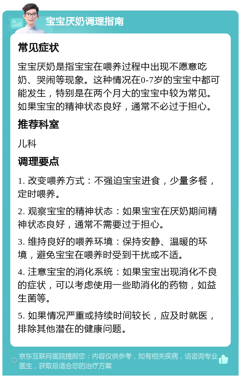 宝宝厌奶调理指南 常见症状 宝宝厌奶是指宝宝在喂养过程中出现不愿意吃奶、哭闹等现象。这种情况在0-7岁的宝宝中都可能发生，特别是在两个月大的宝宝中较为常见。如果宝宝的精神状态良好，通常不必过于担心。 推荐科室 儿科 调理要点 1. 改变喂养方式：不强迫宝宝进食，少量多餐，定时喂养。 2. 观察宝宝的精神状态：如果宝宝在厌奶期间精神状态良好，通常不需要过于担心。 3. 维持良好的喂养环境：保持安静、温暖的环境，避免宝宝在喂养时受到干扰或不适。 4. 注意宝宝的消化系统：如果宝宝出现消化不良的症状，可以考虑使用一些助消化的药物，如益生菌等。 5. 如果情况严重或持续时间较长，应及时就医，排除其他潜在的健康问题。