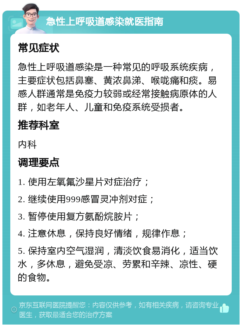 急性上呼吸道感染就医指南 常见症状 急性上呼吸道感染是一种常见的呼吸系统疾病，主要症状包括鼻塞、黄浓鼻涕、喉咙痛和痰。易感人群通常是免疫力较弱或经常接触病原体的人群，如老年人、儿童和免疫系统受损者。 推荐科室 内科 调理要点 1. 使用左氧氟沙星片对症治疗； 2. 继续使用999感冒灵冲剂对症； 3. 暂停使用复方氨酚烷胺片； 4. 注意休息，保持良好情绪，规律作息； 5. 保持室内空气湿润，清淡饮食易消化，适当饮水，多休息，避免受凉、劳累和辛辣、凉性、硬的食物。