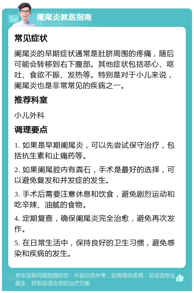 阑尾炎就医指南 常见症状 阑尾炎的早期症状通常是肚脐周围的疼痛，随后可能会转移到右下腹部。其他症状包括恶心、呕吐、食欲不振、发热等。特别是对于小儿来说，阑尾炎也是非常常见的疾病之一。 推荐科室 小儿外科 调理要点 1. 如果是早期阑尾炎，可以先尝试保守治疗，包括抗生素和止痛药等。 2. 如果阑尾腔内有粪石，手术是最好的选择，可以避免复发和并发症的发生。 3. 手术后需要注意休息和饮食，避免剧烈运动和吃辛辣、油腻的食物。 4. 定期复查，确保阑尾炎完全治愈，避免再次发作。 5. 在日常生活中，保持良好的卫生习惯，避免感染和疾病的发生。